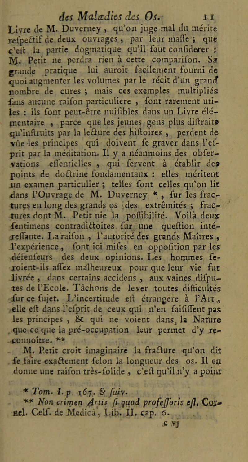 Livre de M. Duverncy , qu’on juge mal du mérlre rel'peftif de deux ouvrages , par leur mafle ; que c’eit la partie dogmatique qu’il faut confiderer : IVJ. Petit ne perdra rien à cette compaiifon. Sa grande pratique lui auroit facilcnient fourni de quoi augmenter les volumes par le récit d’un grancf nombre de cures ; mais ces exemples multipliés fans aucune raifon particulière , font rarement uti- les : ils font peut-être nuifibles dans un Livre élé- jnentaire , parce que les jeunes gens plus diftraite qu’inflruits par la leûure des hifloires , perdent de vue les principes qui doivent fe graver dans l’ef- prit par la méditation. Il y a néanmoins des obfer- vations cfiéntielles ^ qui fervent à établir de» points de doûrine fondamentaux : elles méritent iin examen particulier ; telles font celles qu’on lit dans l’Ouvrage de M. Duverney * , fur les frac- tures en long des grands os jdes extrémités ; frac- tures dont M. Petit nie la poflîbilité. Voilà deux fentimens contradlftoites fur une queftion intc- j-clTante. La raifon , l’autorité des grands Maîtres , l’expérience, font ici mifes en oppolition par les défenfeurs des deux opinions. Les hommes fe- joient-ils affez malheureux pour que leur vie fut livrée , dans certains accidens , aux vaines difpu- tes de l’Ecole. Tâchons de lever toutes difficultés fur ce fujet. L’incertitude ell étrangère à l’Art,, elle e(l dans l’efprit de ceux qui n’en faififfent pas les principes , &c qui ne voient dans, la Narure , que ce que la pré-occupation leur permet d’y re- connoître. *■* M. Petit croit imaginaire la fraûure qu’on dit fe faire exaftement félon la longueur des os. Il eq donne une raifon très-folide , c’.eft qu’il n’y a point Tom. I.p 167. & fuiv- Non crimen Artis fi quod profejjhrls ejï, Coj.» fiel. Celf. deMedica, Lib- IL cap. 6. c vj