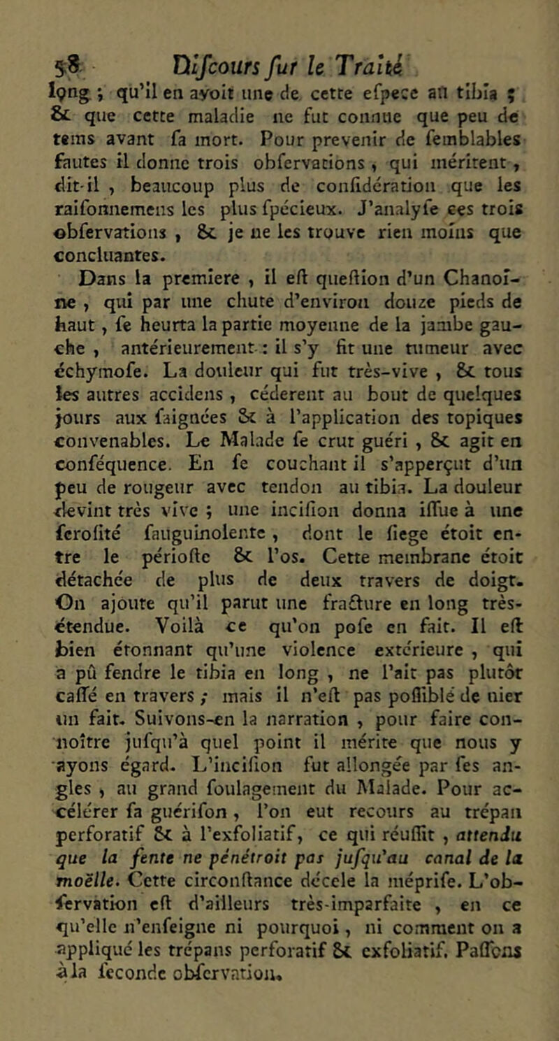 en ayoil une de cette efpece an tibia î & que cette maladie ne fut connue que peu de tems avant fa mort. Pour prévenir de feinblables fautes il donne trois obfervations, qui méritent, dit-il , beaucoup plus de confidération que les raifonnemens les plus fpécieux. J’analyfe ces trois obfervations , 8c je ne les trouve rien moins que concluantes. Dans la première , il eft queftion d’un Chanoi- ne , qui par une chute d’environ douce pieds de haut, fe heurta la partie moyenne de la jambe gau- che , antérieurement : il s’y fit une tumeur avec dchymofe. La douleur qui fut très-vive , 8c tous les autres accidens , cédèrent au bout de quelques jours aux faignées Sc à l’application des topiques convenables. Le Malade fe crut guéri , 8i agit en conféquence. En fe couchant il s’apperçut d’un peu de rougeur avec tendon au tibia. La douleur devint très vive ; une incifion donna ilTue à une ferofité faiiguinoiente , dont le fiege étoit en- tre le période & l’os. Cette membrane croit détachée de plus de deux travers de doigt. On ajoute qu’il parut une frafture en long très- étendue. Voilà ce qu’on pofe en fait. Il eft bien étonnant qu’une violence extc'rieure , qui a pû fendre le tibia en long , ne l’ait pas plutôt caffé en travers ; mais il n’ed pas pofliblé de nier un fait- Suivons-cn la narration , pour faire con- noître jufqii’à quel point il mérite que nous y ayons égard- L’incifion fut allongée par fes an- gles i au grand foulagement du Malade. Pour ac- célérer fa guérifon, l’on eut recours au trépan perforatif 8c à l’exfoliatif, ce qui réuffit , attendu que la fente ne pénétroit pas jufqu'au canal de lu moelle. Cette circondance décele la méprife. L’ob- iêrvation cd d’ailleurs très-imparfaite > en ce qu’elle n’enfeigne ni pourquoi, ni comment on a appliqué les trépans perforatif exfoliatif. Paflens à la féconde obfcrvation.