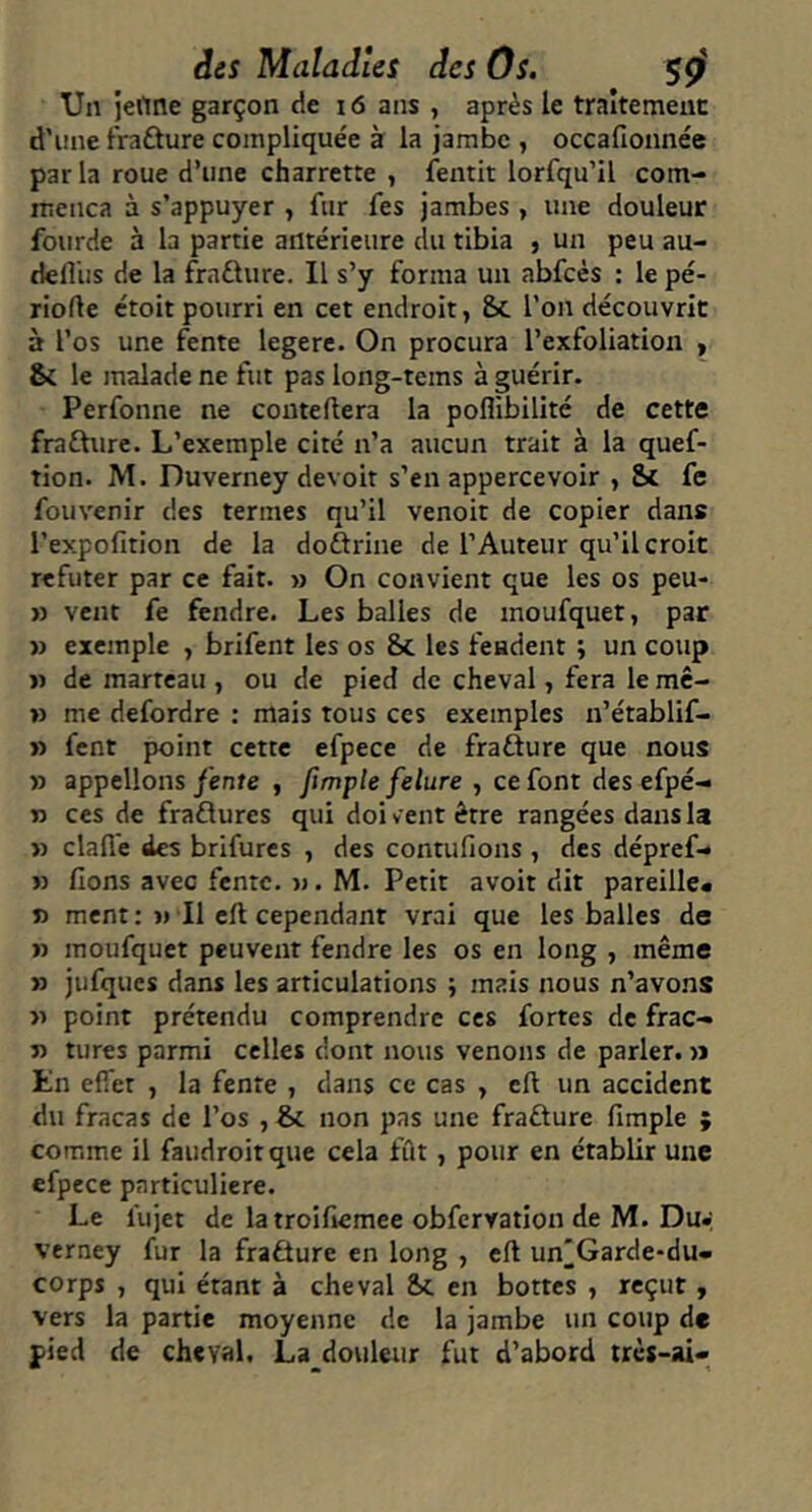 Un jertne garçon de i6 ans , après le traitement d'iine fraûure compliquée à la jambe , occafionnée par la roue d’une charrette , fentit lorfqu’il com- mença à s’appuyer , fur fes jambes , une douleur fourde à la partie antérieure du tibia ) un peu au- defliis de la fra£lure. Il s’y forma un abfcés : le pé- riode étoit pourri en cet endroit, &c l’on découvrit à l’os une fente legerc. On procura l’exfoliation y & le malade ne fut pas long-tems à guérir. Perfonne ne couteftera la poflibilité de cette frafture. L’exemple cité n’a aucun trait à la quef- tion. M. Duverney devoit s’en appercevoir , & fc fouvenir des termes qu’il venoit de copier dans l’expofition de la doftrine de l’Auteur qu’il croit réfuter par ce fait. » On convient que les os peu- » vent fe fendre. Les balles de inoufquet, par » exemple , brifent les os &c les fendent ; un coup » de marteau , ou de pied de cheval, fera le mê- » me defordre : mais tous ces exemples n’établif- » fent point cette efpece de frafture que nous » appelions fente , fimple felure , ce font des efpé- n ces de fraflures qui doivent être rangées dans la » clafie des brifures , des contufions , des dépref- » fions avec fente, n. M. Petit avoit dit pareille# » ment; ji II eft cependant vrai que les balles de n inoufquet peuvent fendre les os en long , même >} jufques dans les articulations ; mais nous n’avons >1 point prétendu comprendre ces fortes de frac- n turcs parmi celles dont nous venons de parler. » En effet , la fente , dans ce cas , cfi un accident du fracas de l’os ,& non pas une fraûure fimple ; comme il faudroitque cela fût, pour en établir une efpece particulière. Le lujet de latroifiemee obfervation de M. Du» verney fur la fraÛure en long , eft un^Garde-du- corps , qui étant à cheval Sc en bottes , reçut y vers la partie moyenne de la jambe un coup de pied de cheval, La douleur fut d’abord trcs-ai«