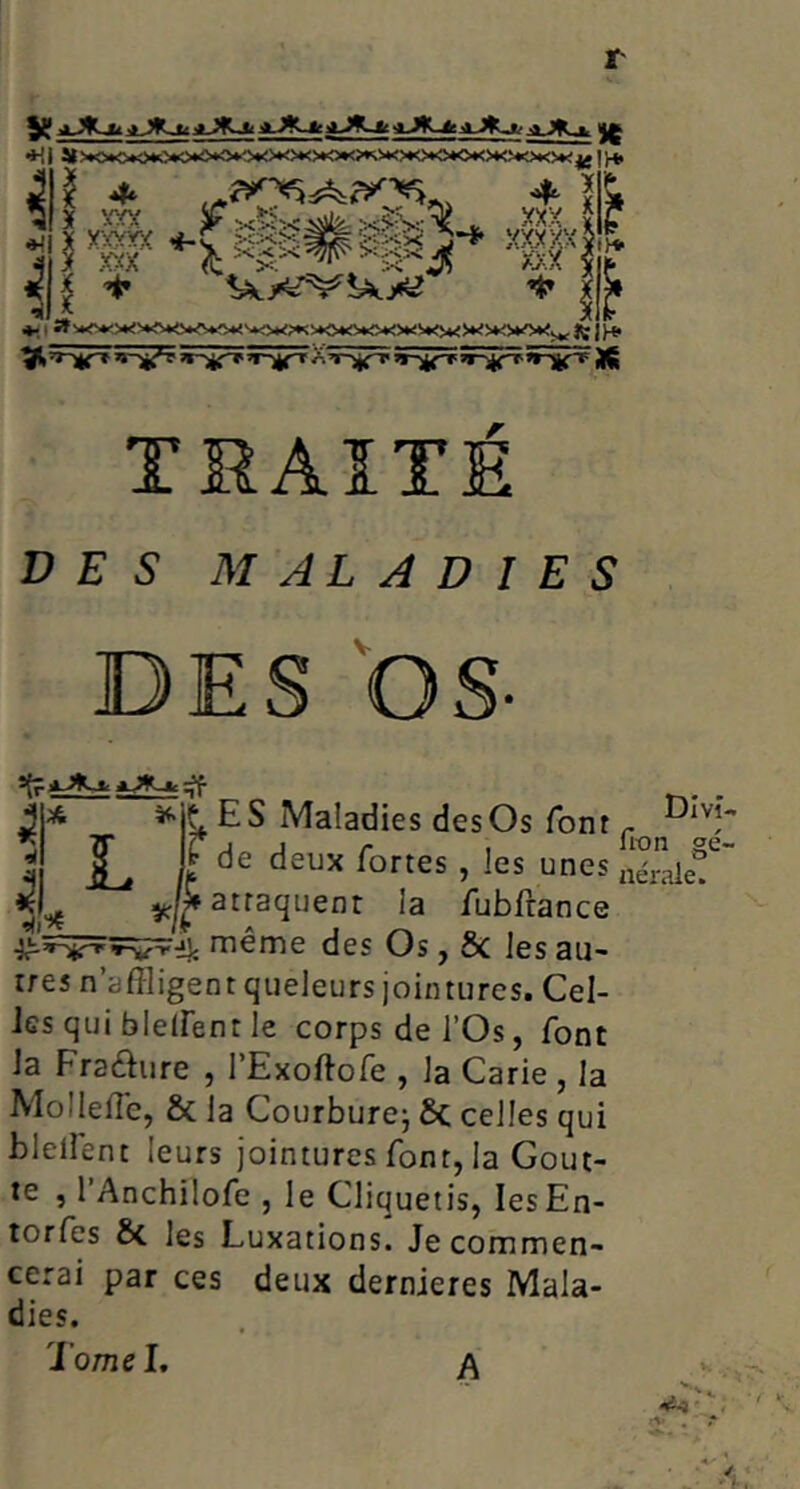 ♦Il « •Ml ' Iff If !)♦ ^ é.' TMAÏTE DES” MALADIES DES bS- 3* ES Maladies desOs font ^ j L It Srfef attaquent la /ubfrance ^'î=5=FVS??ij; même des Os, ôc les au- rres n’affligent qiieleurs jointures. Cel- les qui bleiFent le corps de l’Os, font la Fradure , l’Exoftofe , la Carie , la Mollefle, & la Courbure^ 6c celles qui blelfent leurs jointures font, la Gout- te , l’Anchilofe , le Cliquetis, lesEn- torfes 6c les Luxations. Je commen- cerai par ces deux dernieres Mala- dies. TomeL a v A