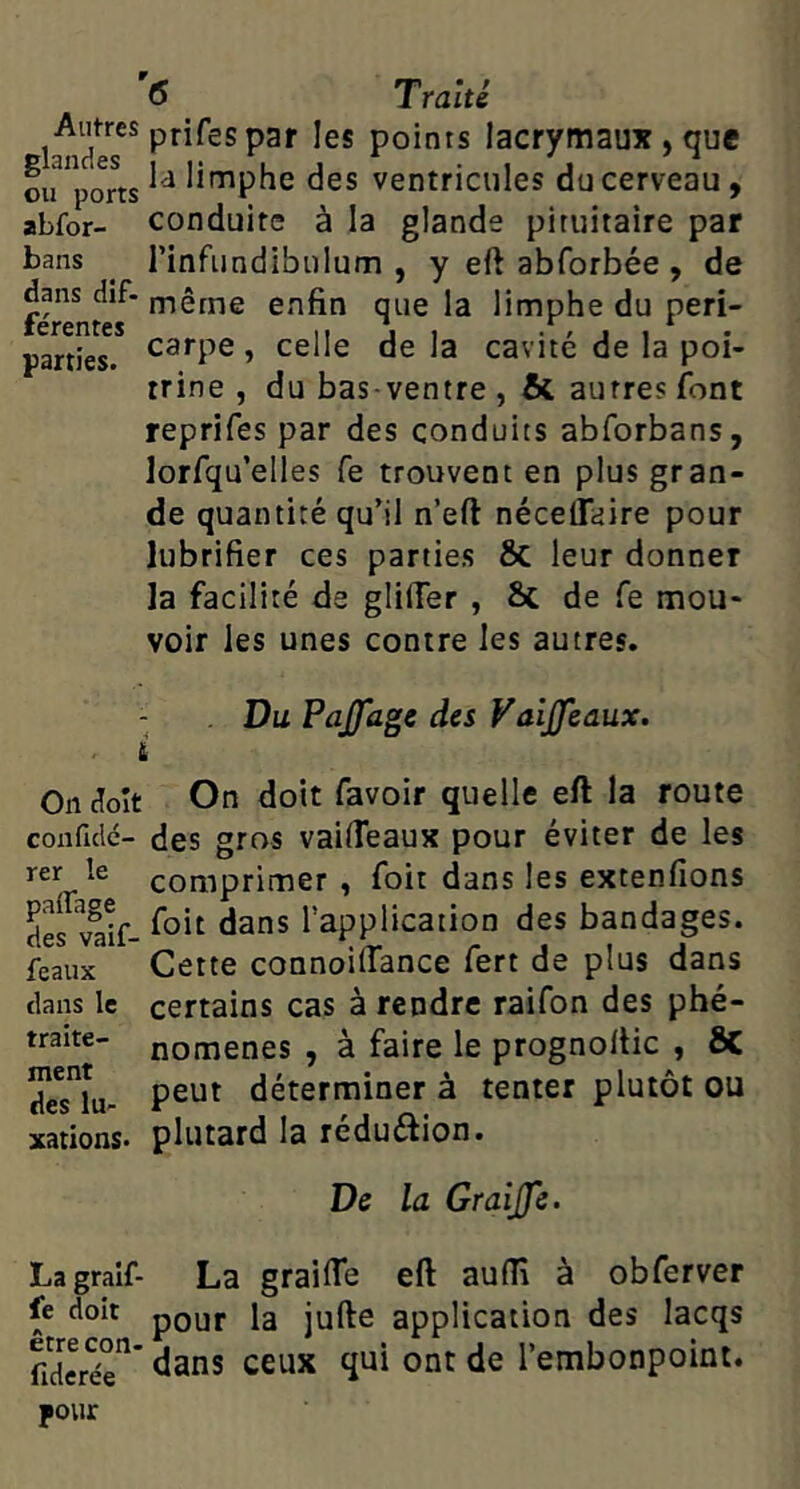 <5 _ Traité Autres prifes paf igj points lacrymaux , que oirpor« des ventricules du cerveau, abfor- conduite à la glande pituitaire par rinfiindibulum , y eft abforbée , de même enfin que la limphe du péri- carpe , celle de la cavité de la poi- trine , du bas-ventre , & autres font reprifes par des conduits abforbans, lorfqu’elles fe trouvent en plus gran- de quantité qu’il n’eft nécelTaire pour lubrifier ces parties ÔC leur donner la facilité de glüTer , 6c de fe mou- voir les unes contre les autres. bans dans dîf. férentes parties. Du Pajfagc des VaiJJeaux. i On doit On doit favoir quelle eft la route conficlé- des gros vaifieaux pour éviter de les comprimer , Toit dans les extenfions des vlif- l’application des bandages, féaux Cette connoiifance fert de plus dans dans le certains cas à rendre raifon des phé- traite- nomenes , à faire le prognoltic , ÔC deslu- déterminer à tenter plutôt ou xations* plutard la reduéiion. De la Graijfe. Lagraif- La graifle eft audî à obferver fe doit pQ^jf la jufte application des lacqs fidc^ér* ceux qui ont de l’embonpoint, pour