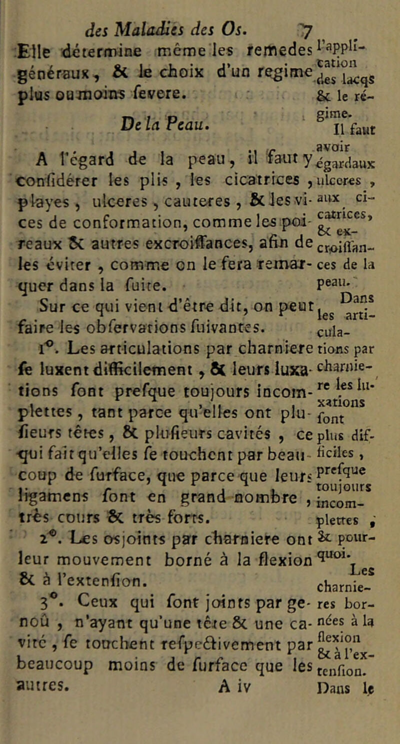 Elle détermine même les reiftedes généraux, & le choix d’un plus oumoin? fevere. & le ré- DeUPeau. . . . , , .1 r avoir A l’cgard de la peau , n faut y^gardaux confidérer les plis , les cicatrices , ulcères , pteyes , ulcérés, cautères , &ies vi- aux d- ces de conformation, comme les poi- reaux ^ autres excroiiïances, afin dCj-r^iflan-. les éviter , comme on le fera lemaj- ces de la quer dans la fuite. Sur ce qui vient d’être dit, on peut ^rti- faire les obfervarions fuivantes. ^uig. 1'®. Les articulations par charnière rions par iê luxent difikilement , ÔC leurs luxa-‘^^^rnie- tions font prefque toujours incom- plettes, tant parce qu’elles ont plu- fieufs têtes, & plufieurs cavités , ce plus dif- •qui fait qu’elles fe touchent par beau- üciles, coup de furface, que parce que leurs ligamens font en grand nombre , incom-* tr^s cours & très forts. pierres 2®, Les osjoints par charnière ont 2>c pour- leur mouvement borné à la flexion & à i’extenfion. charnk- 3 . Ceux qui font joints par ge-res bor- noû , n’ayant qu’une tere & une ca- à U viré , fe touchent refpeéfivement ^^T’e beaucoup moins de furface que lestcfjoQ^ autres. A iv Dans le