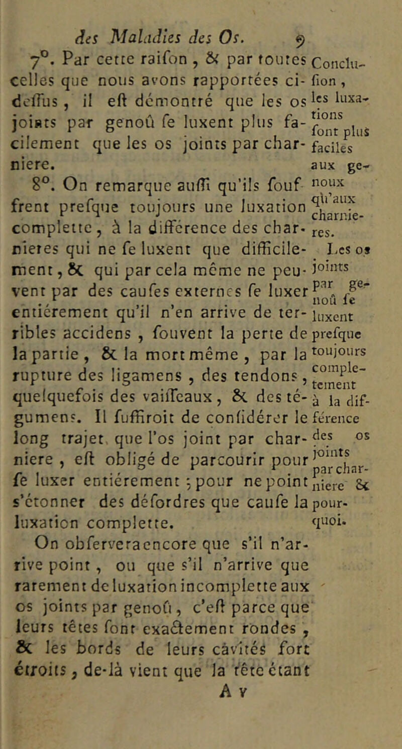 7°. Par cette raifon , & par foutes Conclu- celles que nous avons rapportées ci- fion, dciïïis , il eft démontré que les os joiHts par genoû fe luxent plus fa- cilement que les os joints par char- faciles niere. aux ge- 8°. On remarque aulTi qu’ils fouf frent prefque toujours une luxation compleite, à la différence des char-j-gs, rieres qui ne fe luxent que difficile- Les os ment, Sc qui par cela meme ne peu* vent par des caufes externes fe luxer ‘ non entièrement qu’il n’en arrive de ter-it,xent ribles accidens , fouvent la perte de prefque la partie, & la mort même, par la rupture des ligamens , des tendons, quelquefois des vaiiTcaux , & des té- ^ h dif- gumens. Il fuffiroit de conlidéror le férence long trajet que l’os joint par char-f'” niere , efl obligé de parcourir pour^^^*f ^ fe luxer entièrement , pour ne point „iere 8c s’étonner des défordres que caufe la pour- luxation complette. On obferveraencore que s’il n’ar- rive point , ou que s’il n’arrive que rarement de luxation incomplette aux ' os joints par genoCi, c’eff parce que leurs têtes font exaélement rondes , & les bords de leurs cavités fort étroits, de-Jà vient que la fête étant A V