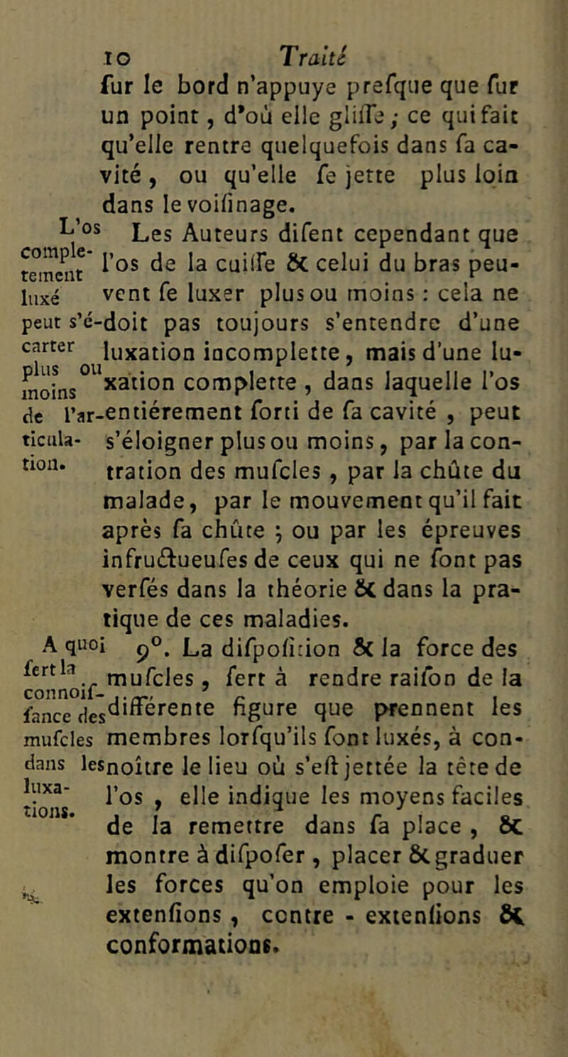 lo Traité fur le bord n’appuye prefqiie que fur un point, d*où elle gliiTe; ce qui fait qu’elle rentre quelquefois dans fa ca- vité , ou qu’elle fe jette plus loin dans le voifinage. Les Auteurs difent cependant que temcnr cuilfe Si. celui du bras peu- liixé vent fe luxer plus ou moins : cela ne peut s’é-doit pas toujours s’entendre d’une carter luxation iocomplette, mais d’une lu- moLs *3”on complerte , dans laquelle l’os de l’ar-entiérement fort! de fa cavité , peut ticula- s’éloigner plus ou moins, par la con- tion. tration des mufcles, par la chute du malade, par le mouvement qu’il fait après fa chûte ^ ou par les épreuves infruéiueufes de ceux qui ne font pas verfés dans la théorie dans la pra- tique de ces maladies. A quoi pO. La difpolîrion Si la force des mufcles, fert à rendre raifon de la lance hgure que prennent les mufcles membres lorfqu’ils font luxés, à con- dans lesnoître le lieu où s’eftjettée la tête de luxa- Pqj ^ gj[g indique les moyens faciles de la remettre dans fa place , ÔC montre à difpofer , placer 6c graduer les forces qu’on emploie pour les extenfions , contre - exienlions Ôi conformations. tions. ••4