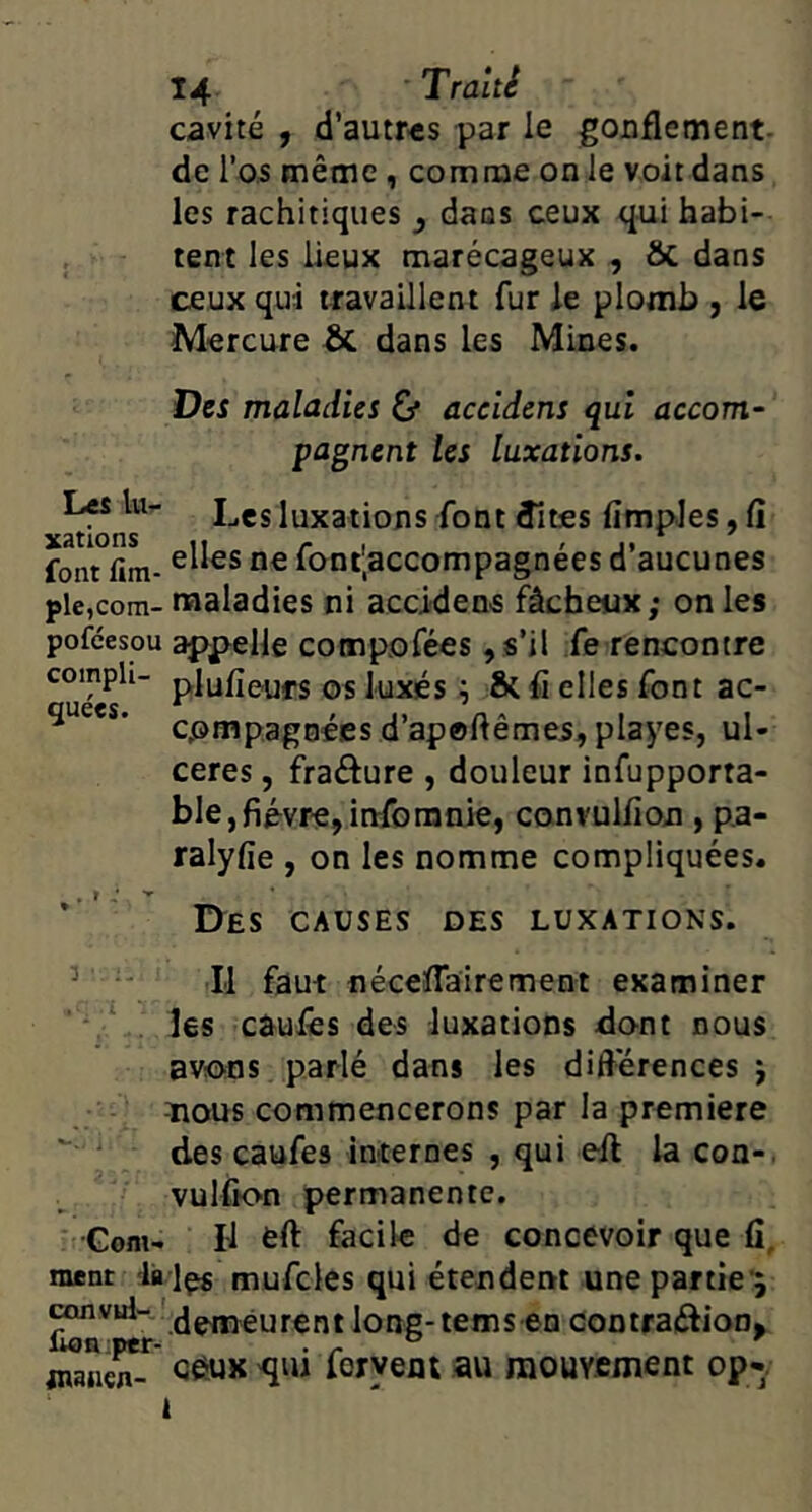 cavité , d’autr'Cs par le goaflement- de l’os même, comme on le voit dans les rachitiques ^ dans ceux qui habi- tent les lieux marécageux , & dans ceux qui travaillent fur le plomb , le Mercure & dans les Mines. Des maladies Cf aceldens qui accom- pagnent les luxations. ^ Les luxations font dîtes fimpJes, fi font fim- font;accompagnees d aucunes plc,com- naaladies ni accidens fâcheux; on les pofeesou appelle compofées ,s’il fe rencontre plufieufs os luxés ^ & fi elles font ac- cpmpagnées d’apofiêmes, playes, ul- cérés , fradure , douleur infupporta- ble,fièvre,infomnie, convulfion , pa- ralyfie , on les nomme compliquées. * ' I>ES CAUSES DES LUXATIONS. ’ ' Il faut nécefiairement examiner  v îes caulês des luxations dont nous avotus parlé dans les difiérences j -nous commencerons par la première  des caufes internes , qui efi la con-. vulfion permanente. •Gom- Il èfi facile de concevoir que fi, ment la Içs mufcles qui étendent une partie*; .demeurentlong-tems en contrai^ion^ QêUK qui foryeni au raouY.ement op«.