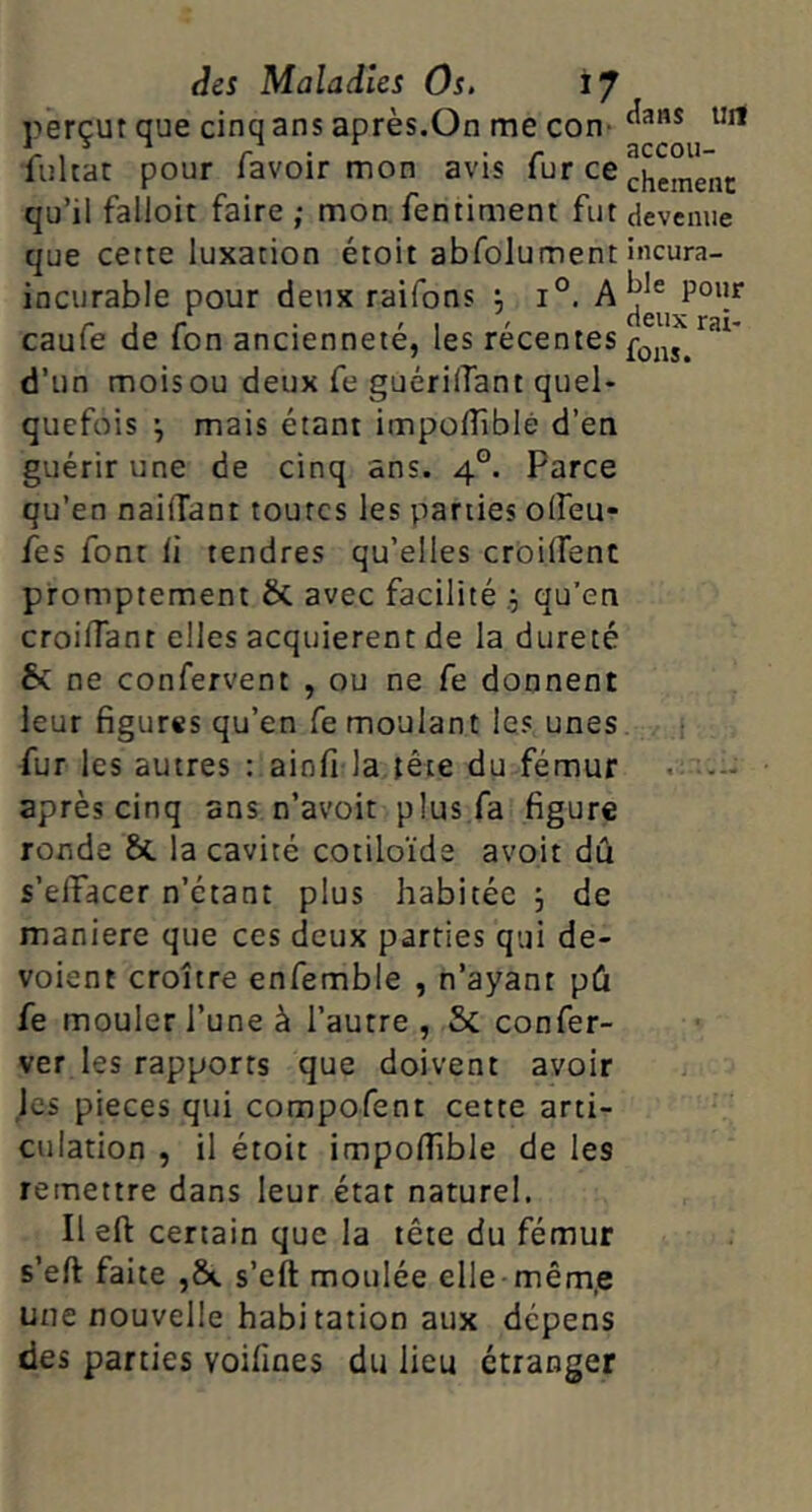 perçut que cinq ans après.On me con* fuhac pour lavoir mon avis l^r ce qu’il falloir faire ; mon fenriment fur devcmie que cette luxation étoit abfolument incura- incurable pour deux raifons ; 1°. A r J r • '1 ' “Snx rai- caule de Ion ancienneté, les recentes d’un mois ou deux fe guérilTant quel- quefois mais étant impofliblé d’en guérir une de cinq ans. 4°. Parce qu’en nailTant toutes les parties olfeu- fes font li tendres qu’elles croilTent promptement & avec facilité qu’en croilTant elles acquièrent de la dureté & ne confervent , ou ne fe donnent leur figures qu’en fe moulant les unes fur les autres : ainfi la tête du fémur après cinq ans n’avoit plus fa figure ronde & la cavité cotiloïde avoir dû s’elTacer n’étant plus habitée ; de maniéré que ces deux parties qui dé- voient croître enfemble , n’ayant pû fe mouler l’une à l’autre , & confer- ver les rapports que doivent avoir jes pièces qui compofent cette arti- culation , il étoit impofiible de les remettre dans leur état naturel. Il eft certain que la tête du fémur s’eft faite ,ôc s’eft moulée elle mêm,e une nouvelle habitation aux dépens des parties voifines du lieu étranger