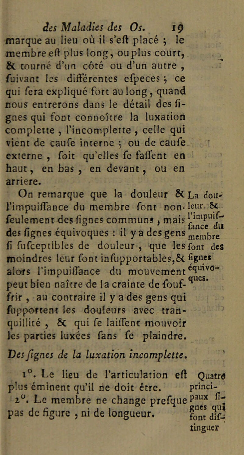 marque au lieu où il s’eft placé j le membreeft plus long, ouplus court, & tourné d’un côté ou d’un autre , fuivant les différentes efpeces ^ ce qui fera expliqué fort au long, quand nous entrerons dans le détail des li- gnes qui font connoître la luxation complette , l’incomplette , celle qui vient de caufe interne ^ ou de caufe externe , foit qu’elles fe faffent en haut, en bas , en devant, ou en arriéré. On remarque que la douleur & l’impuiffance du membre font non* feulement des lignes communs , mais des fignes équivoques : il y a des gens li fufcepiibles de douleur , que les moindres leur font infupportableSjSc alors l’impuiffance du mouvement peut bien naître de la crainte de fouf- frir , au contraire il y a des gens qui fupportent les douleurs avec tran- quillité , 6c qui fe laiffent mouvoir les parties luxées fans fe plaindre. Des /ignés de la luxation incomplette. 1°. Le lieu de l’articulation eft Quatre plus éminent qu’il ne doit être. princi- 1^. Le membre ne change prefqueP^*^* pas de figure , ni de longueur. fo dff-î tlnguer La doii*’ leur. 5>c rimpuif- fance du membre font des fignes équivo-