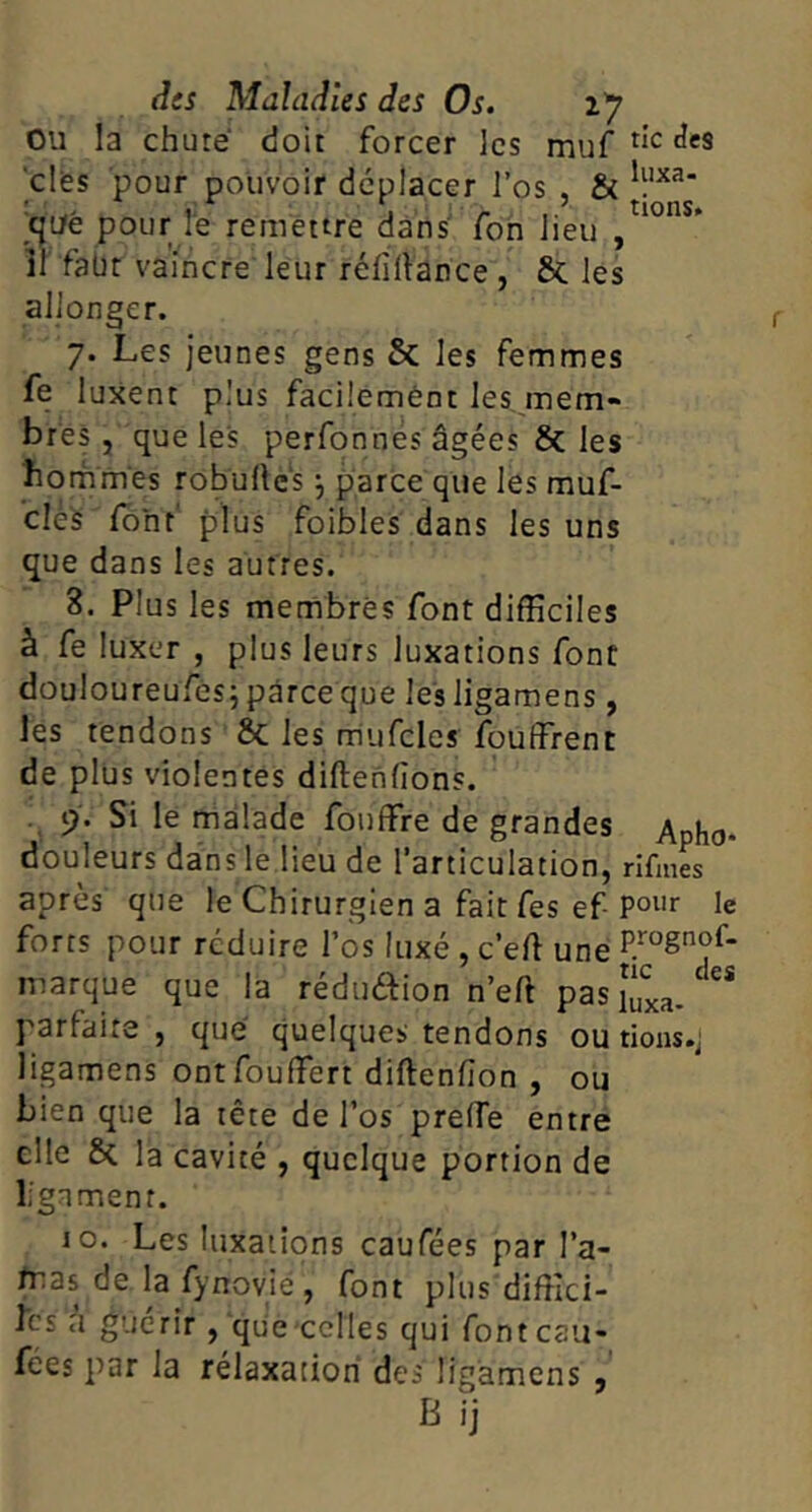 ou la chuté doit forcer les muf clés pour pouvoir déplacer l’os , & 'cp/ê pour le remettre dans Ton lieu , îl faür vaincre leur rélîlVance , 6c les allonger. 7. Les jeunes gens & les femmes fe luxent plus facilemènt les mem- bres , que les perfonnes âgées & les hommes robullés j parce que les muf- clès Ibhf plus foibles dans les uns que dans les autres. 8. Plus les membres font difficiles à fe luxer , plus leurs luxations font douloureufés; parce que les ligamens , les tendons & les mufcles fouffrenc de plus violentes diftenllons. 9. Si le malade fouffre de grandes Apho- douleurs dans le lieu de l’articulation, rlfm« après que le Chirurgien a fait fes ef le forts pour réduire l’os luxé , c’eft une marque que la rédudion n’eft pas fixa- parfaite, que quelques tendons ou rions .j ligamens ontfouffiert diftenfion , ou bien que la tête de l’os prelfe entre elle & la cavité , quelque portion de ligament. 10. Les luxations caufées par l’a- /nas de la fynovié , font plus diffici- les a guérir, que celles qui font cau- fées par la rélaxation des ligamens