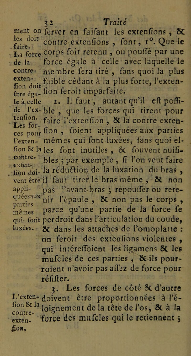 ment on ferver en faifani les extenfions , 8C contre extenlions , font, i°. Que le La force corps foit retenu , ou poufle par une de la force égale à celle avec laquelle le contre- membre fera tiré , fans quoi la plus exten- ^ faible cédant à la plus forte, l'exten- lion doit _ , . - : ' être éga- feroit impartaite. le à celle Z. Il faut , autant qu’il eft poiîi- de l’ex- ble , que les forces qui tirent pour tenfion. j’extenfion , & la contre exten- ces pour “O? foient appliquées aux parties l’exten- mêmes qui font luxées, fans quoi el- fion Scia les font inutiles, & fouvent nuifî- exemple , fi l’on veut faire lion doi- ^3 réduéfioti de la luxation du bras , ventêtre il faut tiref le bras même , & non 3ppli- pas l’avant-^ras ; repouiTer ou rete- quecsaux l’épaule , & non pas le corps , mêmes parce qu’une partie de la force fe qui folit perdroit dans l’àrticulation du coude, luxées, gf dans les attaches de Tomoplatte : on feroit des extenfions violentes , qui intéreflbient les Hgamens 6c les mufcles de ces parties , Ôtils pour- roient n’avoir pas alTez de force pour réfifter. 3. Les forces de côté 6c d’autre L’exten-doivent être proportionnées à l’é- fion Sc la iQjgfj^ement de la tête de i’os, ôc à la exten. force dcs mufcles qui le retiennent j ^OJI,