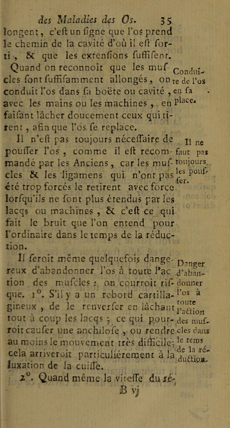 longent, c’eft un ligne que l’os prend le chemin de la cavité d’où il efl for- li , Sc que les cxtenlions fuffifenf. Quand on reconnoît que les muf- Condiiî- cles font fuffifamment allongés, on te de l’os conduit l’os dans fa boëte ou cavité , en fa avec les mains ou les machines , en faifant lâcher doucement ceux qui ti- rent , afin que l’os fe replace. Il n’eft pas toujours nécelTaire de jj poulTer l’os , comme il efi recom-faut pa* mandé par les Anciens, car les muf-toujours, des &. les ligamens qui n’onr pas^“ • été trop forcés le retirent avec force lorfqu’ils ne font plus étendus parles lacqs ou machines , & c’eft ce qui fait le bruit que l’on entend pour l’ordinaire dans le temps de la réduc- tion. Il feroit même quelquefois dange- reux d’abandonner l’os à toute l*ac d’abL- tion des miifcles ; an courroit rif-donner q»ie. 1°. S’il y a un rebord cartilla-^ gineux , de le renverfer en tout à coup les lacqs ce qui pour- des niuf- roitcaufer une anchilofe , ou rendre des dans au moins le mouvement très difiîcilej cela arriveroit particuliérement à la luxation de la cuilTe. 2°. Quand même la vitelTe duié- B vj