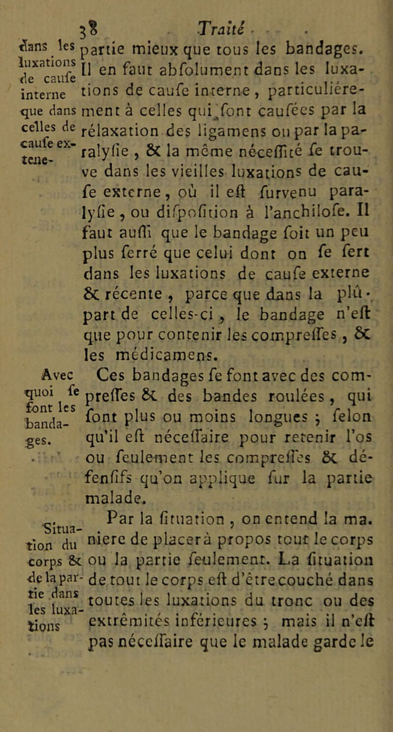 caufe ex- taie- 5B Trahi ■ ^ans les pgftie mieux que tous les bandages. luxations jj gj^foiument dans les luxa- de caille • i-- interne tions de cauie interne , particuliere- que dans ment à celles qui^font caufees par la celles de rélaxation des ligamens ou par la pa- ralylîe , & la même néceflîcé Ce trou- ve dans les vieilles luxations de cau- fe externe, où il eft furvenu para- lyfie , ou dirpofition à ranchilofe. Il faut auflî que le bandage foit un peu plus ferré que celui dont on Ce fert dans les luxations de caufe externe & récente , parce que dans la plu- part de celles-ci , le bandage n’eft que pour contenir les compreffes , ôc les médicamens. Ces bandages fe font avec des com- prelTes &C. des bandes roulées, qui font plus ou moins longues j félon qu’il eft néceflaire pour retenir l’os ou feulement les compreftos ÔC dé- fenfîfs qu’on applique fur la partie malade. Par la fituation , on entend la ma. niere de placera propos tout le corps corps Sc ou la partie feulement. La fttuatiou de la par- de tout le corps eft d’êtrecouché dans tie dans jQutes les luxations du tronc ou des les luxa- . ... r- • • M . n. extrémités inferieures ^ mais il n elr pas nécclfaire que le malade garde le Avec quoi fe font les ’banda- fes. Situa- tion du