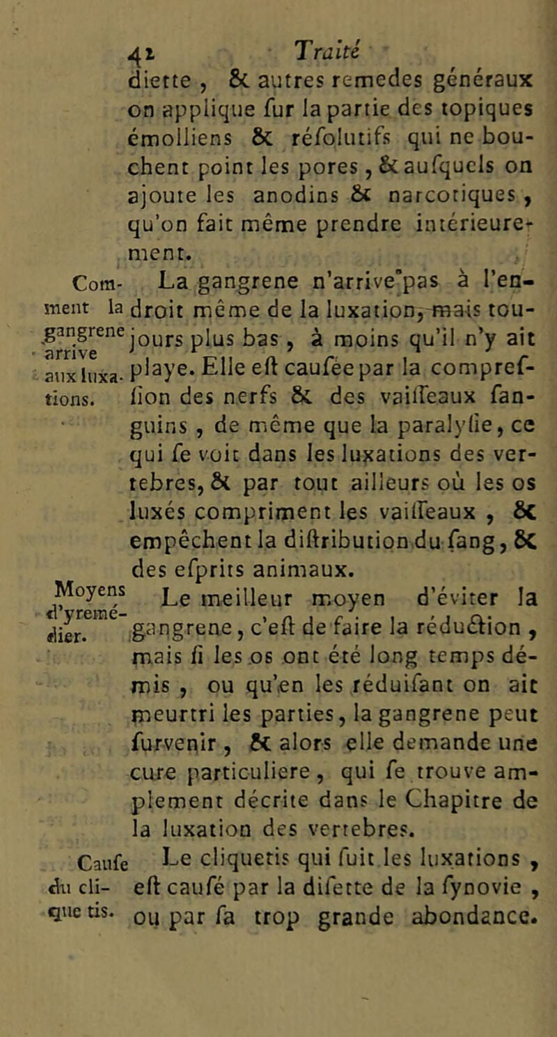 diette , & autres remedes généraux on applique fur la partie des topiques émolliens & réfolutifs qui ne bou- chent point les pores, &aurqucls on ajoute les anodins & narcotiques , qu’on fait même prendre intérieure- ment. Coffl- La gangrené n’arrive’pas à l’en- ment la droit même de la luxation,-mais tou- .g^ngrene ^ ^ moins qu’il n’y ait aux luxa- P^^ye. Elle eft cauféepar la compref- tions. bon des nerfs ôt des vailfeaux fan- guins , de même que la paralylie, ce qui fe voit dans les luxations des ver- tébrés, & par tout ailleurs où les os luxés compriment les vailfeaux , ÔC empêchent la diftribution du fang, 6c des efprits animaux. Moyens meilleur moyen d’éviter la gangrené, c’eft de faire la réduélion , mais fl les os ont été long temps dé- mis , ou qu’en les réduifant on ait meurtri les parties, la gangrené peut furvepir , & alors elle demande une cure particulière , qui fe trouve am- plement décrite dans le Chapitre de la luxation des vertebres. Caufe Le cliquetis qui fuit les luxations , Al cli- eft caufé par la difette de la fynovie , quetis. ou par fa trop grande abondance.