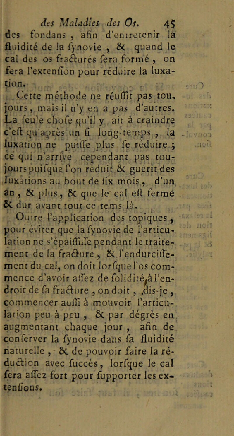 des fondans , afin d’enirerenir lâ fliiidité de la f) novie , & quand le cal des os frafturés fera formé , on fera l’extenfion pour réduire la luxa- tion. Cette méthode ne réufîît pas tou» jours, mais il n’y en a pas d’autres. La feule chofe qu’il y ait à craindre c’eft qu apcès un (î long-temps , la luxation ne puilfe plus Ce réduire ; ce qui n’arriÿe cepenejant pas tou- jours puifque Ton réduit Sc guérit des luxations au bout de lix mois, d’un an , & plus, & que le^ cal eft fermé &. dur avant tout ce tems là. Outre l’application des topiques , pour éviter que lafynovie de l’articu- lation ne s’épaifTiile pendant le traite- ment de la fra£fure , & l’endurciire- ment du cal, on doit lorfquel’os com- mence d’avoir alFez de folidité^à l’en- droit de fa fraâure , on doit , ,dis-je , commencer aulTi à mouvoir l’articu- lation peu à peu , ôc par degrés en augmentant chaque jour , afin de çonferver la fynovie daiis fa fluidité liaturelle , &. de pouvoir faire la ré- duéficn avec fuccès, lorfque le cal fera aflêz fort pour fupporter les ex- tenlions.