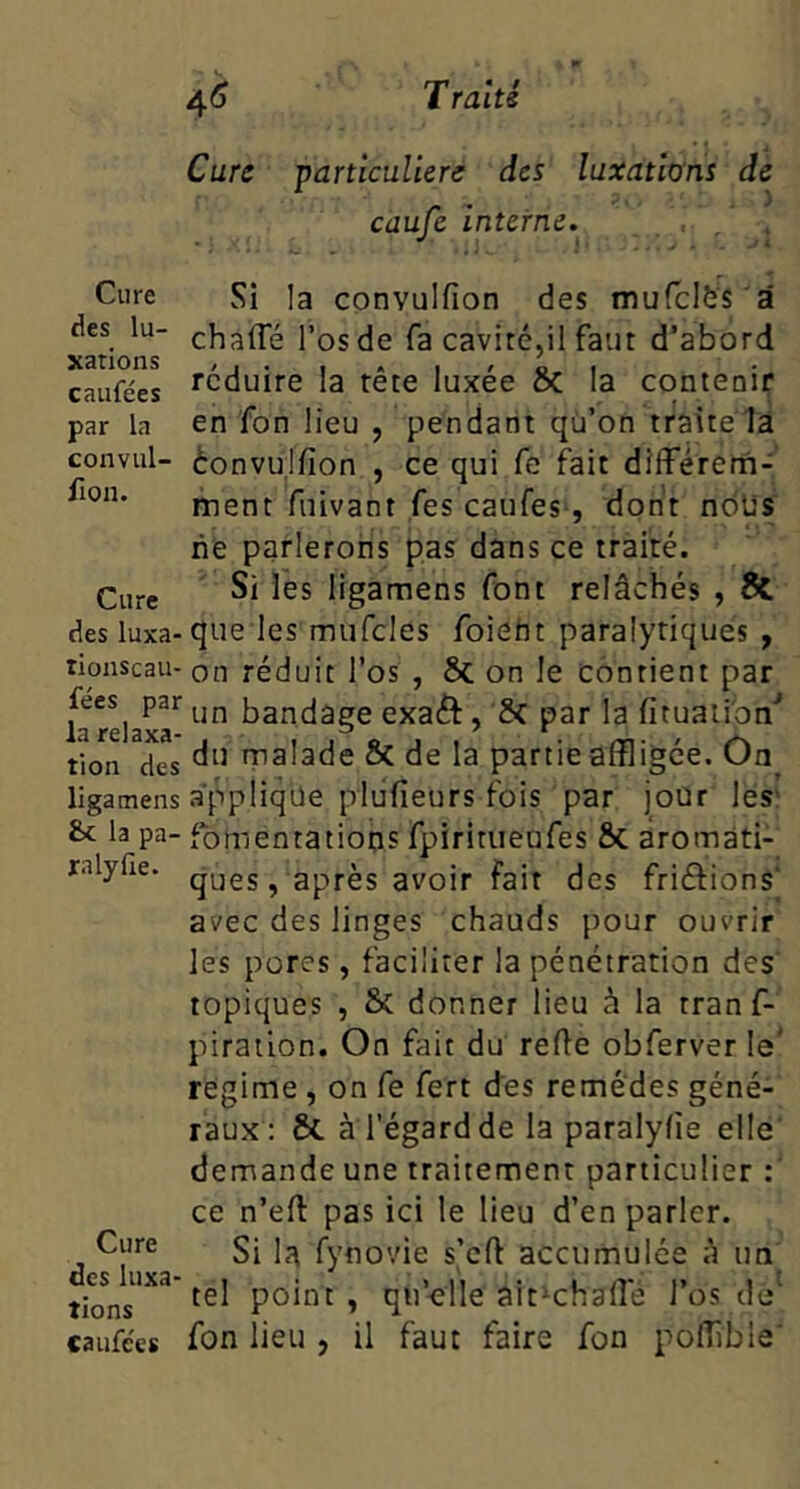 Cure des lu- xations caufées par la convul- fion. Cure des luxa- tionscaii- fées par la relaxa- tion des ligatnens & la pa- ra ly fie. Cure des luxa- tions Caufc'es Cure particulière des luxations de caufe interne. , , . Si la convulfion des mufclfes'â chafle l’os de fa cavité,il faut d’abord réduire la tête luxée Sc la contenir en fon lieu , pendant qü’on traite là èonvujfion , ce qui fe ftit difFérena- ment fuivant fes caufes*, dont nôUs ne parlerons pas dans ce traité. Si les ligamens font relâchés , & que les mufcles foieht paralytiques , on réduit l’os , 6c on le contient par un bandage exaét, 6c par la fituaiipn* du malade 6c de la partieaffligée. On applique pliifieurs fois par jour les' fomentations fpiritueufes 6c aromati- ques , après avoir fait des friftions' avec des linges chauds pour ouvrir les pores, faciliter la pénétration des topiques , 6c donner lieu à la tranf- piration. On fait du refie obferver le' régime , on Ce fert des remèdes géné- raux: 6c à l'égard de la paralyfîe elle demande une traitement particulier ce n’efl pas ici le lieu d’en parler. Si là fynovie s’cfl accumulée à un tel point , qu’<îlle ait^chafle l’os de^ fon lieu , il faut faire fon pofîîble'