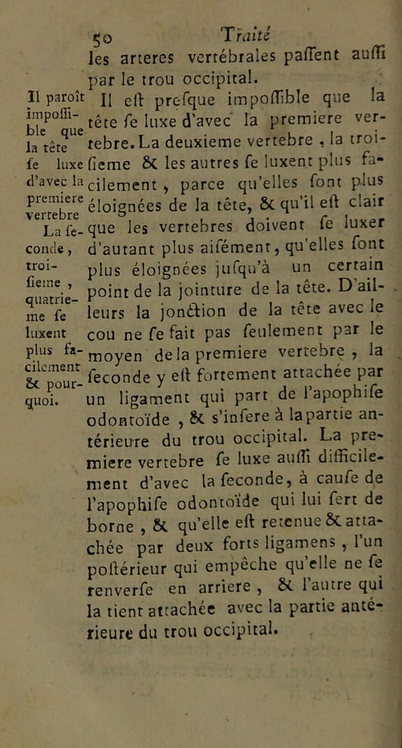 les arteres vertébrales paflent aufTî par le trou occipital. Il paroît j| crt: prcTque impolTible que la tête fe luxe d’avec la première ver- la'tête^'^rebre.La deuxieme vertebre , la troi- £e luxefieme 6c les autres fe luxent plus fa- d’avec la vilement , parce qu’elles font plus piemiere^j j de la tête, & qu’il eft clair Lafe-que les vertebres doivent le luxer conde, d’autant plus aifément, qu'elles font troi- plus éloignées julqu’à un certain quanh- '=■ ioinu're de la tête. D’ail- me fe leurs la jonéfion de la tete avec le luxent cou ne fe fait pas feulement par le moyen delà première vertebre, la &TouT. Seconde y e(l fortement attachée par quoi. un ligament qui part de 1 apophife odontoïde , Sc s’infere à la partie an- térieure du trou occipital. La pre- naiere vertebre fe luxe auflî difficile- ment d’avec la fécondé, à caufe de l’apophife odontoïde qui lui fert de borne , & quelle eft retenue & atta- chée par deux forts ligarnens , l’un poftérieur qui empêche qu elle ne fe renverfe en arriéré , & 1 autre qui la tient attachée avec la partie anté- rieure du trou occipital.