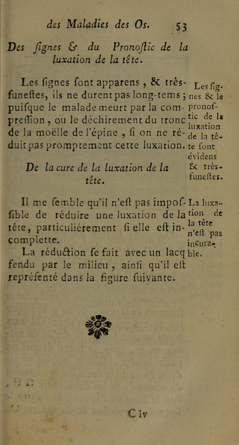 Des /ignés & du Pronojlîc de la luxation de la te te. Les fignes font apparens, & très- Les^g. funeftes, ils ne durent pas long-tems j nés 8c le puifqiie le malade meurt par la corn- pronof- prelTion , ou Je déchirement du tronc J , 11.^. r ' luxation de la moelle de 1 epine , li on ne re- duitpas promptement cette luxation, te font évidens De la cure de la luxation de la tête. &c très- funeftes. Il me femble qu’il n’ell pas irnpof* La luxa- fible de réduire une luxation de la don de tête, particuliérement fi elle efi in- complette. hic«ra./ La réduftion fe fait avec un lacqble. fendu par le milieu , ainfi qu’il ell repréfenté dans la figure fuivante.