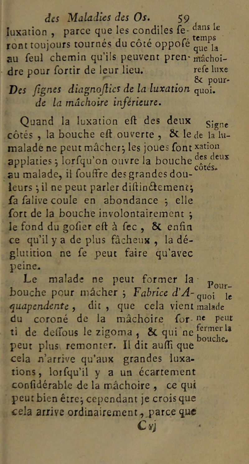 luxation , parce que les condiles fe- ront toujours tournes du cote oppofe au feul chemin qu’ils peuvent pren-mâchoî- dre pour fortir de leur lieu, refc luxe . 8>c pour» Des fignes diagnojlics de la luxation quoi. de la mâchoire inférieure. Quand la luxation eft des deux signe côtés , la bouche eft ouverte , & le de la lu- malade ne peut mâcher^ les joues font xation applaties j lorfqu’on ouvre la bouche au malade, il fouffre des grandes dou- leurs il ne peut parler diftinéiement; fa falive coule en abondance j elle fort de la bouche involontairement j le fond du gofier eft à fec , & enfin ce qu’il y a de plus fâcheux , la dé- glutition ne fe peut faire qu’avec peine. Le malade ne peut former la bouche pour mâcher j Fabrice quapendente f dit, que cela vient malade du coroné de la mâchoire for- 't* peut ti de delTous le zigoma , Sc qui peut plus remonter. Il dit auftî que cela n’arrive qu’aux grandes luxa- tions, loifqu’il y a un écartement confidérablc de la mâchoire , ce qui peut bien être^ cependant je crois que cela arrive ordinairement,,parce que Cyj