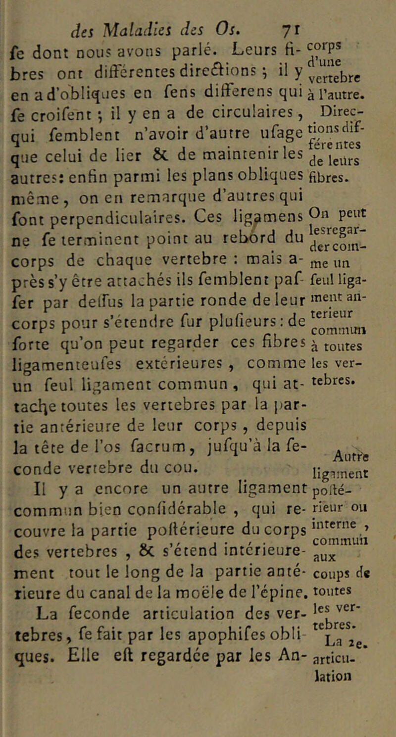 Ce dont nous avons parlé. Leurs fi- bres ont differentes directions ^ “ >’vertebre en a d’obli^'^iss en fens differens qui ^ l’autre, fe croifent -, il y en a de circulaires, Dlrec- qui femblent n’avoir d’autre ufage que celui de lier St de maintenir les /JiélJrs autres: enfin parmi les plans obliques fibres, même, on en remarque d’autres qui font perpendiculaires. Ces lig^mens ne fe terminent point au rebord du corps de chaque vertebre : mais a-j„e un près s’y être attachés ils femblent paf- feul liga- fer par deffus la partie ronde de leur corps pour s’étendre fur plufieurs; de forte qu’on peut regarder ces fibres ^ toutes ligamenteufes extérieures, comme les ver- un feul ligament commun, qui at- tehres. tac^e toutes les vertebres par la par- tie antérieure de leur corps , depuis la tête de l’os facrum, jufqu’à la fe- conde vertebre du cou. ligiment Il y a encore un autre ligament pofté- commun bien confidcrable , qui re- rieur ou couvre la partie pofiérieure du corps des vertebres , & setend intérieure- ment tout le long de la partie anté* coups de rieure du canal de la moële de l’épine, toutes La fécondé articulation des ver- tebres, fe fait par les apophifes obli ^ l,, ques. Elle eft regardée par les An- articu. ’ lation