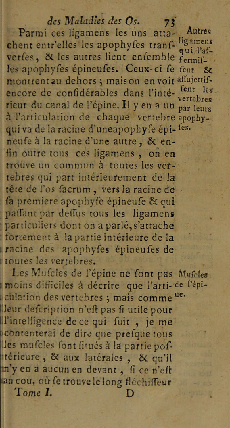 Parmi ces ligamens les uns atta- Autres chent einr’elles les apophyfes tranf- verfes, oC les autres lient eniernble fcnnH- les apophyfes épineufes. Ceux-ci fe fent 8c montrentau dehors j maison en voit encore de confidérables dans Tinté- rieur du canal de ! cpine. 11 y en a un pgj. à l’articulation de chaque vertebre apophy- qui va de la racine d’uneapophyfe épi- ^<^5. neufe à la racine d’une autre , & en- fin outre tous ces ligamens , on en trouve un commun à toutes les ver- tèbres qui part intérieurement de la tête de Tos facrum , vers la racine de fa première apophyfc épineufe & qui paiFantpar delfus tous les ligamens ' particuliers dont on a parlé,s’attache forcement à la partie intérieure de la ï racine des apophyfes épineufes de t toutes les vertébrés. Les Wufclcs de l’épine ne font pas Mafcles î moins difficiles à décrire que J’arti-fie Tèpi- cülarion des vertebres j mais comme iJeur defeription n’efi pas fi utile pour il’intelligcncc de ce qui fuit , je me •contenterai de dire que prefque tous lies mufcles font fitués à la partie pof- ttérieure , & aux latérales , 6c qu’il in’y en a aucun en devant , fi ce n’efi: an cou, où fe trouve le long flcchilTeur