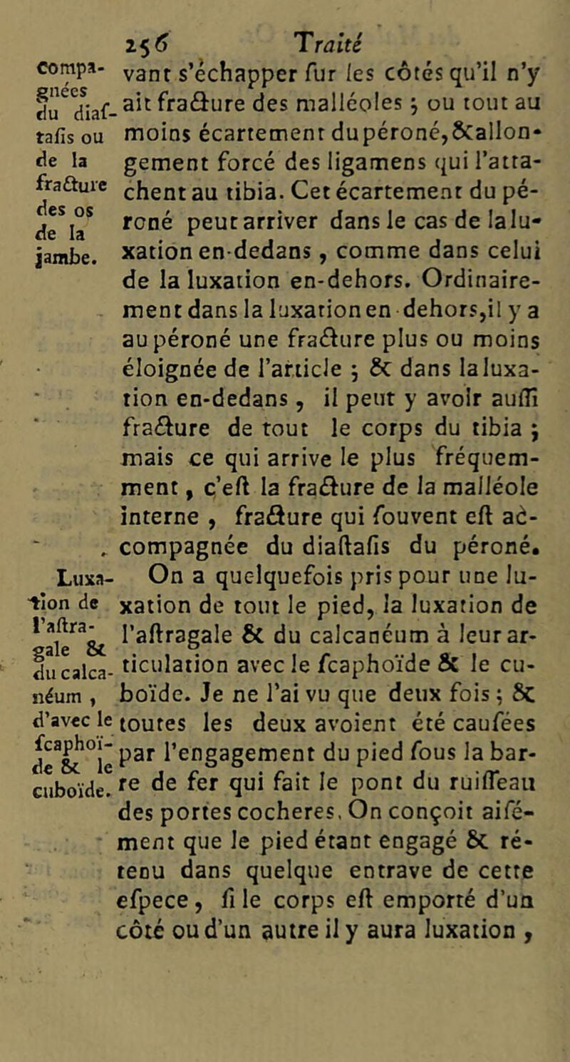 compa- gnées du diaf- tafis ou de la fraâuic des os de la jambe. Luxa- tion de l’aftra- gale & du calca- néum , d’avec le fcaphoï- de SiC. le cuboïde. Traité vant s’échapper fur les côtés qu’il n’y _ ait fraâure des malléoles j ou tout au moins écartement dupéroné,ÔCalIon* gement forcé des ligamens ({ui l’atta- chent au tibia. Cet écartement du pé- roné peut arriver dans le cas de la lu- xation en-dedans , comme dans celui de la luxation en-dehors. Ordinaire- ment dans la luxation en dehors,il y a au péroné une fraâure plus ou moins éloignée de l’amcJe 5 & dans la luxa- tion en-dedans, il peut y avoir auiîî fraâure de tout le corps du tibia i mais ce qui arrive le plus fréquem- ment , ç’eft la fraâure de la malléole interne , fraâure qui fouvent eft aà- compagnée du diaftafis du péroné. On a quelquefois pris pour une lu- xation de tout le pied, la luxation de l’aftragale & du calcanéum à leur ar- ticulation avec le fcaphoïde & le cu- boïde. Je ne l’ai vu que deux fois ; 8c toutes les deux avoient été caufées par l’engagement du pied fous la bar- re de fer qui fait le pont du ruifleaii des portes cocheres. On conçoit aifé- ment que le pied étant engagé & re- tenu dans quelque entrave de cette cfpece, fi le corps eft emporté d’un côté ou d’un autre il y aura luxation ,