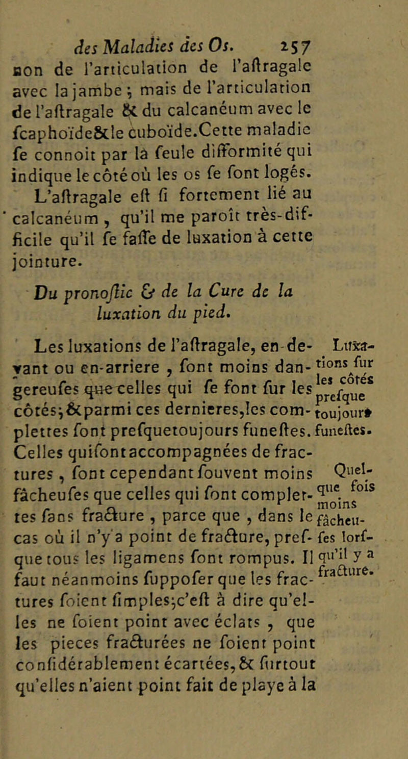 non de Tarticulaiion de l’aftragalc avec la jambe ^ mais de l’articularion de l’aftragale & du calcanéum avec le fcaphoïde&le cuboïde.Cette maladie fe connoit par lâ feule difformité qui indique le côté où les os fe font logés. L’affragale eft fi fortement lié au calcanéum , qu’il me paroît très-dif- ficile qu’il fe faffe de luxation à cette jointure. Du pronojlic &* de la Cure de la luxation du pied. Les luxations de l’affragale, en de- Lusî- yant ou en-arriere , font moins dan- gereufes quecelles qui fe font fur côtési&parmi ces dernieres,Ies corn- toujour* pletres font prefquetoujours funeftes. funeftes. Celles quifontaccompagnées de frac- tures , font cependant fouvent moins Quel- fâcheufes que celles qui font complet- tes fans rraciure , parce que , dans lefâcheu- cas où il n’y'a point de fraéfure, pref- fes lorf- que tous les ligamens font rompus. Il y a faut néanmoins fuppofer que les frac- turcs foient fimples^c’eft à dire qu’el- les ne foient point avec éclats , que les pièces fraéfurées ne foient point confidérablement écartées,& fiirtout qu’elles n’aient point fait de playe à la