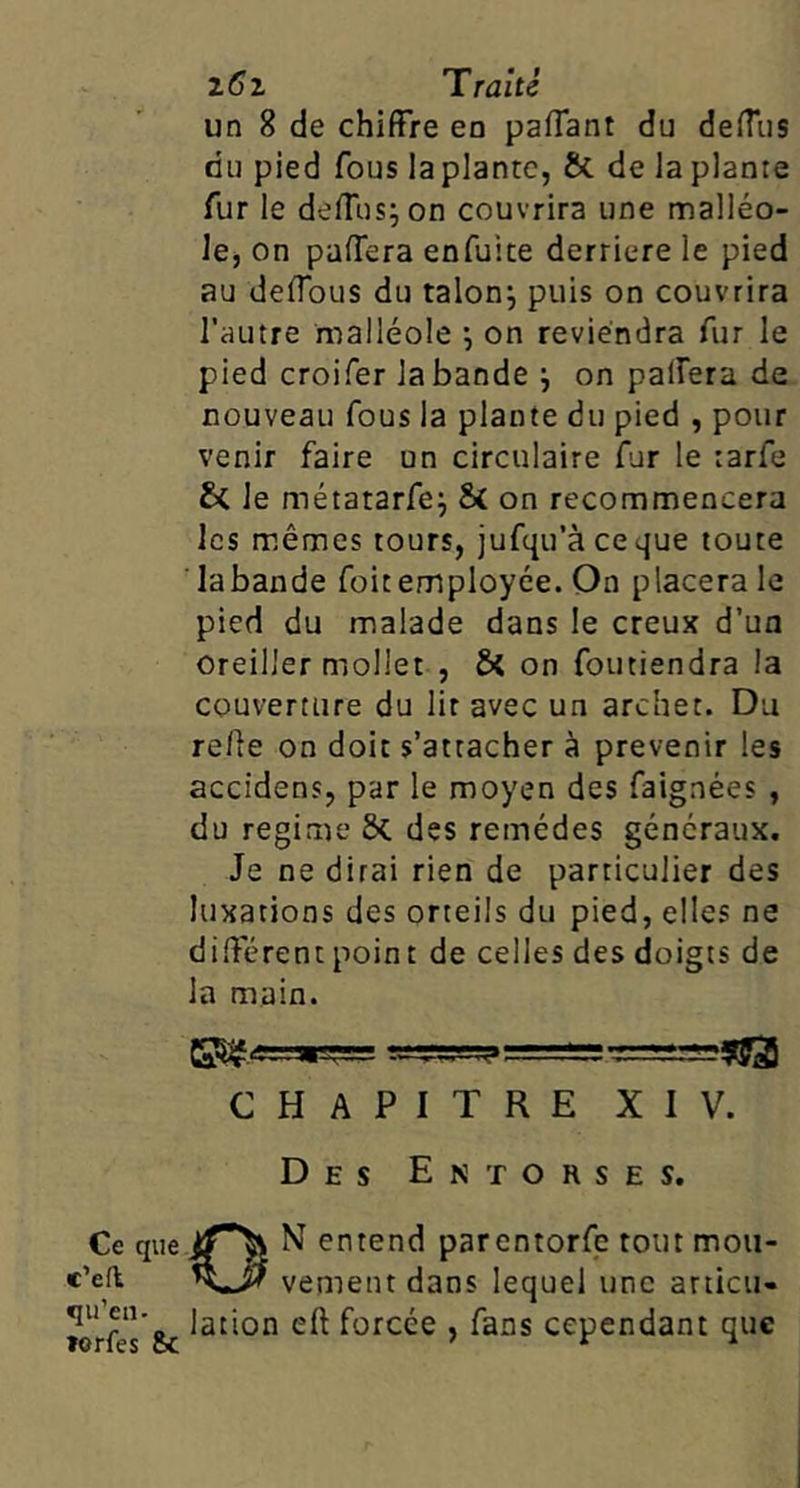 Ce que e’efl qu’en. »erfes 8c 26 Z 'Traité un 8 de chiffre en paffant du deffus du pied fous la plante, & de la plante fur le deffus^ on couvrira une malléo- le, on paffera enfuite derrière le pied au deffous du talonj puis on couvrira l’autre malléole on reviendra fur le pied croifer la bande ^ on paffera de nouveau fous la plante du pied , pour venir faire un circulaire fur le tarfe le métatarfej & on recommencera les mêmes tours, jufqu’àceque toute labande foitemployée. On placera le pied du malade dans le creux d’un oreiller mollet , ôt on foutiendra la couverture du lit avec un archet. Du re/le on doit s’attacher à prévenir les accidens, par le moyen des faignées , du régime Sc des remèdes généraux. Je ne dirai rien de particulier des luxations des orteils du pied, elles ne different point de celles des doigts de la main. CHAPITRE XIV. Des Entorses. ON entend parentorfe tout mou- vement dans lequel une articu- lation eft forcée , fans cependant que