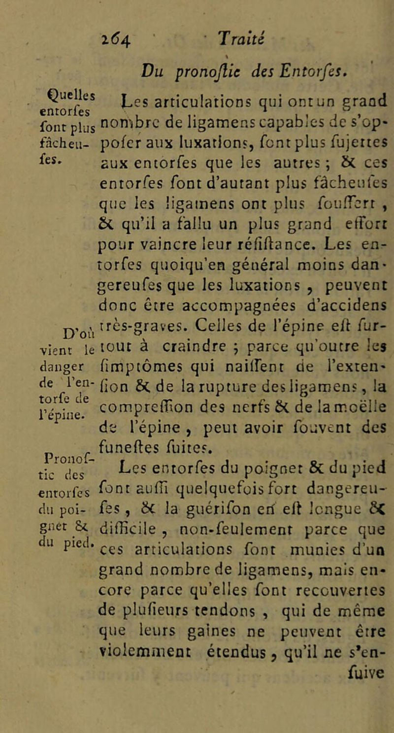 Du pronojlie des Entorfes. Quelles articulations qui ont un eraad cntorlcs ^ ^ font plus nombre de ligamens capables de s’op* fàcheii- poferaux luxations, font plus fujertes aux entorfes que les autres ; ôc ces entorfes font d’autant plus fàcheufes que les ligamens ont plus foulTcrt , Sc qu’il a fallu un plus grand etforr pour vaincre leur réfiftance. Les en- îorfes quoiqu’en général moins dan- gereufes que les luxations , peuvent donc être accompagnées d’accidens très-graves. Celles de l’épine e/l fur- ■vlent le tout à Craindre 5 parce qu’outre les danger /imptômes qui nailfenr de l’exten- ^ rupture des ligamens, la comprelTion des nerfs bi de la moelle 1 Cpui6* J I > / • ' r* J 1 epine , peui avoir lojvent des Proiof fuites. tic des entorfes du poignet & du pied entorfes font aulTi quelquefois fort dangereu- dn poi- fes, bc la guérifon eri ell longue bC gnet Sc difficile, non-feulement parce que du pied, ^çg articulations font munies d’un grand nombre de ligamens, mais en- core parce qu’elles font recouvertes de plufieurs tendons , qui de même que leurs gaines ne peuvent être violemiiient étendus 5 qu’il ne s*en- fuive