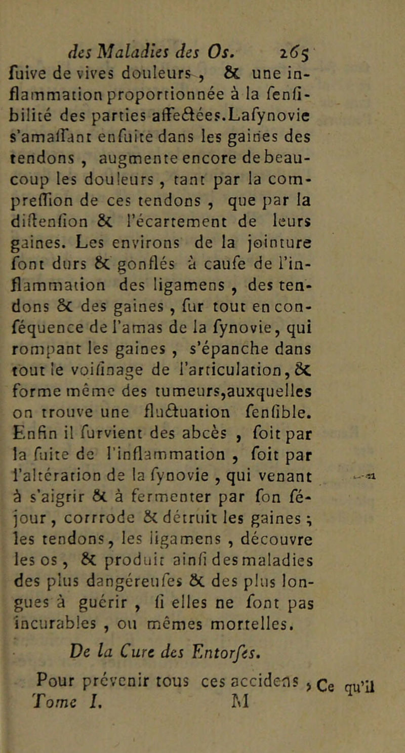 fuive de vives douleurs , & une in- flammation proportionnée à la fenfi- bilité des parties afFeâées.Lafynovie s’amairant enfuite dans les gaines des tendons, augmente encore debeau- coup les douleurs , tant par la com- preflion de ces tendons , que par la diftenfion ÔC l’écartement de leurs gaines. Les environs de la jointure font durs & gonflés à caufe de l’in- flammation des ligamens , des ten- dons 6c des gaines , fur tout encon- féquence de l’amas de la fynovie, qui rompant les gaines , s’épanche dans tout le vohînage de l’articulation, ÔC forme même des tumeurs,auxquelles on trouve une fluftuation fenfible. Enfin il furvient des abcès , foit par la fuite de l’inflammation , foit par l’altération de la fynovie , qui venant à s’aigrir ÔC à fermenter par fon fé- jour , corrrode ÔC détruit les gaines ; les tendons, les ligamens , découvre les os, 6c produit ainfi des maladies des plus dangéreufes ÔC des plus lon- gues à guérir , fl elles ne font pas Incurables , ou mêmes mortelles. De la Cure des Entorfes, Pour prévenir tous ces accidens