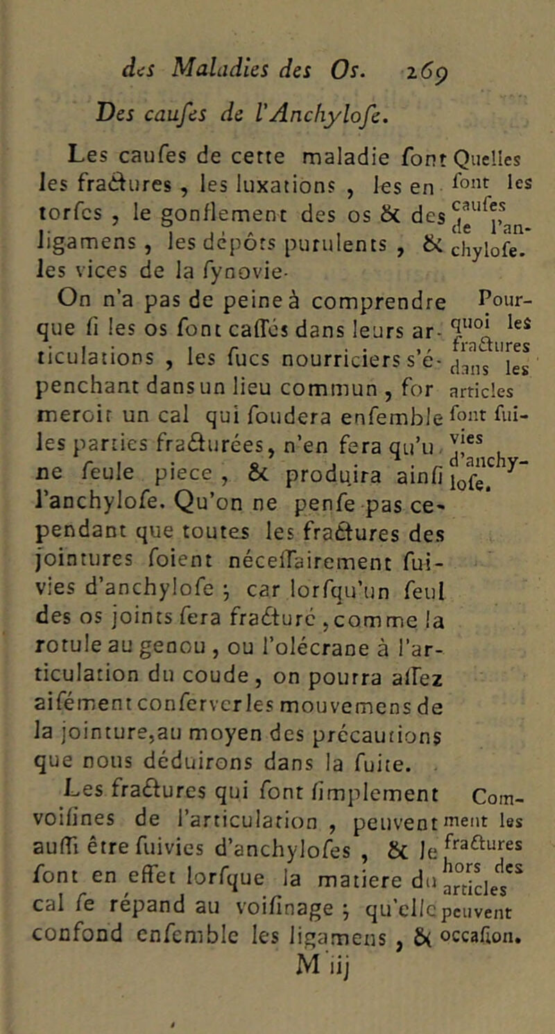 Des caufes de l'Anchylofe. Les caufes de cette maladie font Quelles les fractures , les luxations , ks en torfcs , le gonflement des os & des?^‘^?f Jigamens , les depots purulents , & chylofe. les vices de la fynovie- On n’a pas de peine à comprendre Pour- que fl les os font caffos dans leurs ar- ticulations , les fucs nourriciers s e- penchant dans un lieu commun , for articles meroir un cal qui fondera enfemble font fui- les parties fradurées, n’en fera qi-i’u.y^ , ne feule piece , ôc produira ainfi l’anchylofe. Qu’on ne penfe pas ce- pendant que toutes les fraâures des [ointures foient nécelfairement fui- vies d’anchylofe j car lorfqu’un feul des os joints fera fracture ^comme la rotule au genou , ou l’olécrane à l’ar- ticulation du coude, on pourra allez aifément confervcries mouvemens de la jointure,au moyen des précautions que nous déduirons dans la fuite. . Les fraftures qui font fimplement Com- voifines de l’articulation , peuvent nient les aulTi être fuivies d’anchylofes , & font en effet lorfque la matière du a°iclet'^ cal fe répand au voifinage j qu clic peuvent confond enfemble les ligamens , £>( occalion. M'iij