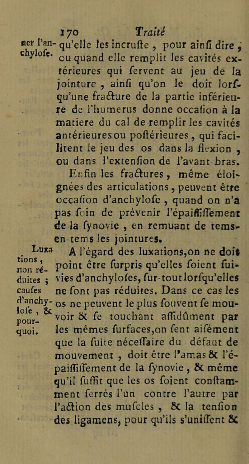 qu’elle les incrufte , pour aînfi dire c ylolc. quand elle remplit les cavités ex- térieures qui fervent au jeu de la jointure , ainfî qu’on le doit lorf- qu’une frafture de la partie inférieu- re de rhumerus donne occalion à la matière du cal de remplir les cavités antérieuresou poftérieures, qui faci- litent le jeu des os dans la flexion , ou dans l’exten/ion de l’avant bras. Enfin les fraéfures, même éloi gnées des articulations, peuvent être occafion d’anchylofe , quand on n’a pas fcin de prévenir l’épaiflifTement de la fynovie , en remuant de teras- en tems les jointures. Luxa l’égard des luxations,on ne doit non rë- furpris qu’elles foient fui- duires } vies d’anchyloîes, fur-toutlorfqu’elles caufes ne font pas réduites. Dans ce cas les fol'e peuvent le plus fouvent fe mou- yrl ^''oir & fe touchant afiidûment par quoi. les mêmes furfaces,on fent aifément que la fuite nécelfaire du défaut de mouvement , doit être Pamasôc l’é- paiflilfement de la fynovie , & même qu’il fuffit que les os foient conftam- ment ferrés l’un contre l’autre par l’aftion des mufcles , 6c la tenfion des ligamens, pour qu’ils s’unilTent 6c