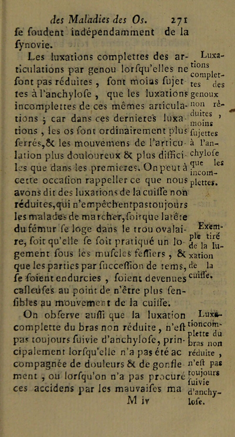 fe foudent iodépendamment de la fynovie. Les luxations complettes des ar- ticulations par genou lorfqu’elles ne font pas réduites, font moias fujet tes à Tanchylofe , que les luxations incomplettes de ces mêmes articula- tions J car dans ces dernietes luxa- tions , les os font ordinairement plus ferrés,6c les mouvemens de Tarticu- lation plus douloureux & plus diffici- les que dans les premières. On peut à cette occalion rappellerce que nous avons dit des luxations de la cuilfe non Luxa- tions complet- tes des genoux non ré- duites , moins fujettes à l’an- chylofe que les incom- plcttcs. réduites,qui n’empêebentpastoujours les malades de march'er,roiîque la tête du fémur fe loge dans le trouovalai- , re, foit qu’elle fe foit pratiqué un lo de'la^'lu- gement fous les mufcles feffiers , ÔC xation que les parties par fucceffion de tems,de la fe foient endurcies , foient devenues caflciifes au point de n’être plus fen- libles au mouvement de la cuilfe. On obferve auffi que la luxation , Luxà- complette du bras non réduite, pas toujours fuivie d’anchylofe, prin- cipalement lorfqu’clle n’a pas été ac réduite , compagnée de douleurs 6c de gonfle pa* toujours fuivie d’anchy- M iv lofe. ment , ou lorfqu’on n’a pas procuré ces accidens par les mauvaifes ma