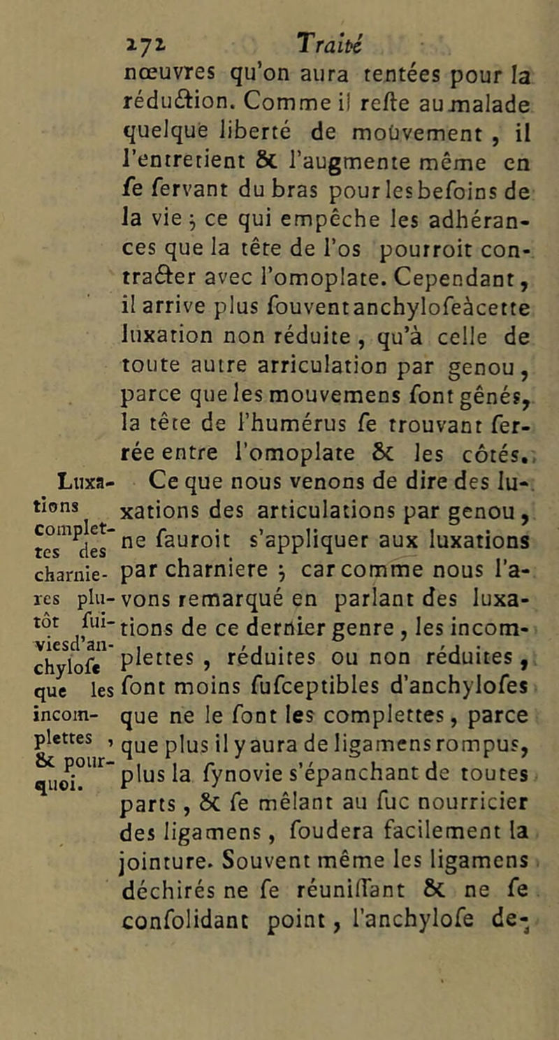 nœuvres qu’on aura tentées pour la réduétion. Comme il refte aujnalade quelque liberté de moüvement , il l’entretient & l’augmente même en fe fervant du bras pour lesbefoins de la vie j ce qui empêche les adhéran- ces que la tête de l’os pourroit con- traôer avec l’omoplate. Cependant, il arrive plus fouventanchylofeàcette luxation non réduite , qu’à celle de toute autre articulation par genou, parce que les mouveraens font gênés, la tête de l’humérus fe trouvant fer- Luxa- tions complet- tes des charniè- res plu- tôt fui- viesd’an- chyiof* que les incom- plettes , & pour- quoi. rée entre l’omoplate & les côtés., Ce que nous venons de dire des lu-, xations des articulations par genou, ne fauroit s’appliquer aux luxations par charnière j car comme nous l’a- vons remarqué en parlant des luxa- tions de ce dernier genre, les incom- plettes , réduites ou non réduites , font moins fufceptibles d’anchylofes que ne le font les complettes, parce que plus il y aura de ligamensrompus, plus la fynovie s’épanchant de toutes parts, Sc fe mêlant au fuc nourricier des ligamens, fondera facilement la jointure. Souvent même les ligamens déchirés ne fe réuniflant 6c ne fe confondant point, l’anchylofe de-