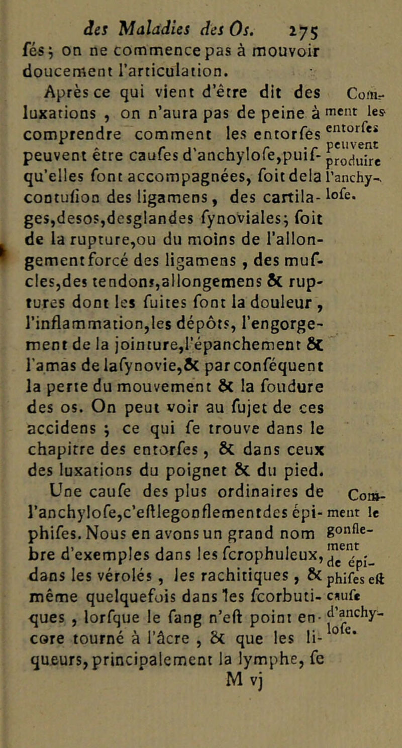 fé5^ on ne commence pas à mouvoir doucement l’articulation. Après ce qui vient d’être dit des Com- luxations , on n’aura pas de peine à icnt les comprendre comment les entorfes peuvent être caufes d'anchylofejpuif- qu’ell es font accompagnées, foitdela l’anchy-. coDtufion des ligamens, des cartila- lole. ges,desos,dcsglandes fynoviales^ foit de la rupture,ou du moins de l’ailon- gementforcé des ligamens , des muf- cles,des tendonï,allongemens & rup- tures dont les fuites font la douleur , l’inflammation,les dépôts, l’engorge^ ment de la jointure,l’épanchement Sc l’amas de lafynovie,& par conféquent la perte du mouvement ôc la foudure des os. On peut voir au fujet de ces accidens j ce qui fe trouve dans le chapitre des entorfes, & dans ceux des luxations du poignet & du pied. Une caufe des plus ordinaires de Com- ranchylofe,c’eftlegonflementdes épi- ment le phifes. Nous en avons un grand nom gonfle- bre d’exemples dans les fcrophuleux,|J^®^pj_ dans les vérolés , les rachitiques, & phifes eft même quelquefois dans les fcorbuti- c»iufe ques , lorfque le fang n’eft point en - core tourné à l’âcre , bf. que les li-‘ qUBurs, principalement la lymphe, fe M vj