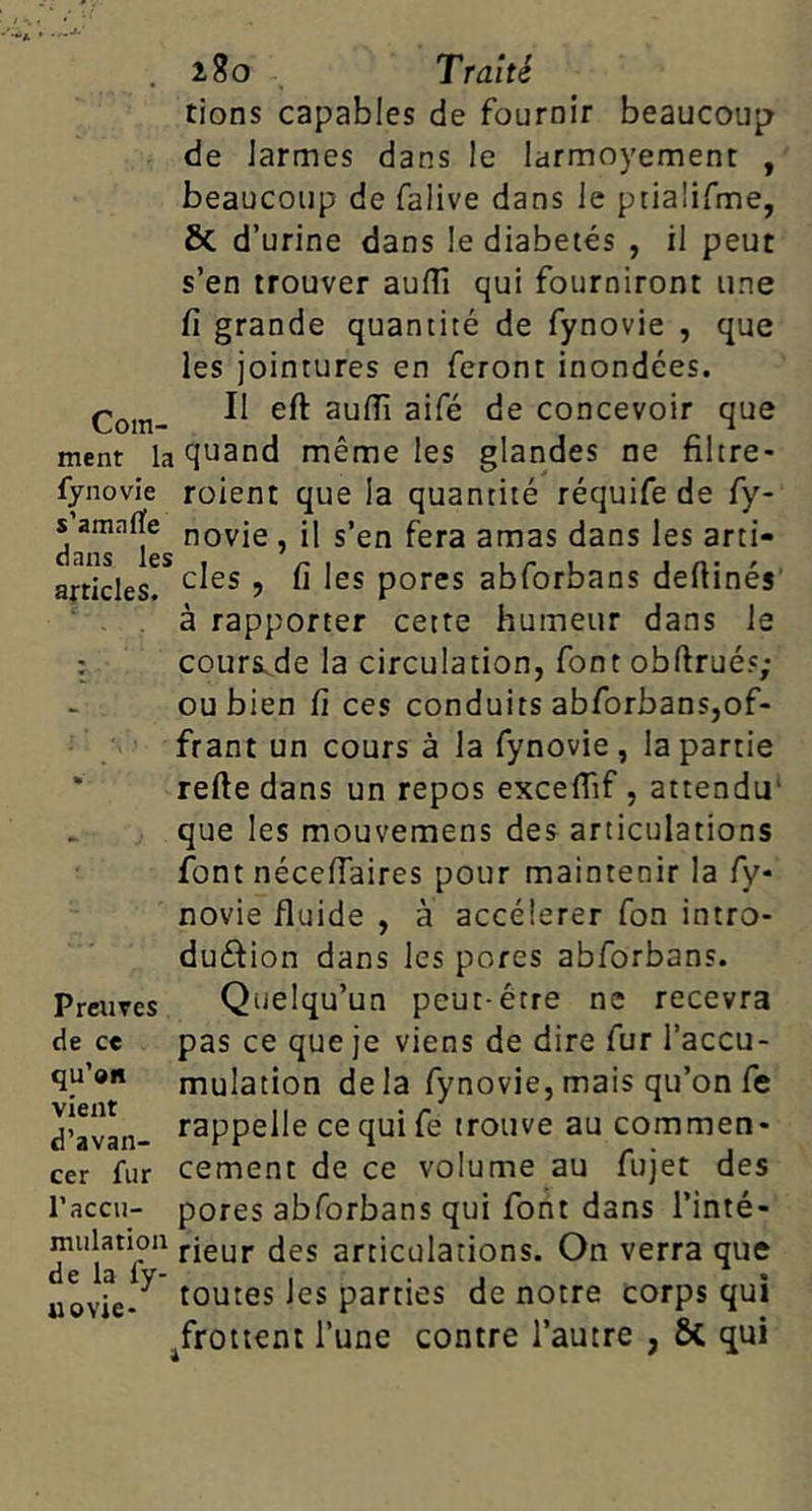 tions capables de fournir beaucoup de Jarmes dans le larmoyement , beaucoup de falive dans le ptiaüfme, & d’urine dans le diabetés , il peut s’en trouver aufll qui fourniront une fi grande quantité de fynovie , que les jointures en feront inondées. Corn- concevoir que ment la quand même les glandes ne filtre- fynovie roient que la quantité réquife de fy- nf- ^ gj^as dans les arti- s’amaiïe dans les articles. des , fi les pores abforbans defiinés' a rapporter cette humeur dans le cours.de la circulation, font obftrués; ou bien fi ces conduits abforbans,of- frant un cours à la fynovie, la partie relie dans un repos excefiîf, attendu' que les mouvemens des articulations font nécefiaires pour maintenir la fy- novie fluide , à accélérer Ton intro- dudion dans les pores abforbans. Quelqu’un peut-être ne recevra pas ce que je viens de dire fur l’accu- mulation delà fynovie, mais qu’on fc rappelle ce qui fe trouve au commen- cement de ce volume au fujet des pores abforbans qui font dans l’inté- mulatioa fieuj. jes articulations. On verra que de la ly- t • i • toutes les parties de notre corps qui frottent l’une contre l’autre , 6c qui Preuves de ce qu’»n vient d’avan- cer fur l’accii- uovie-