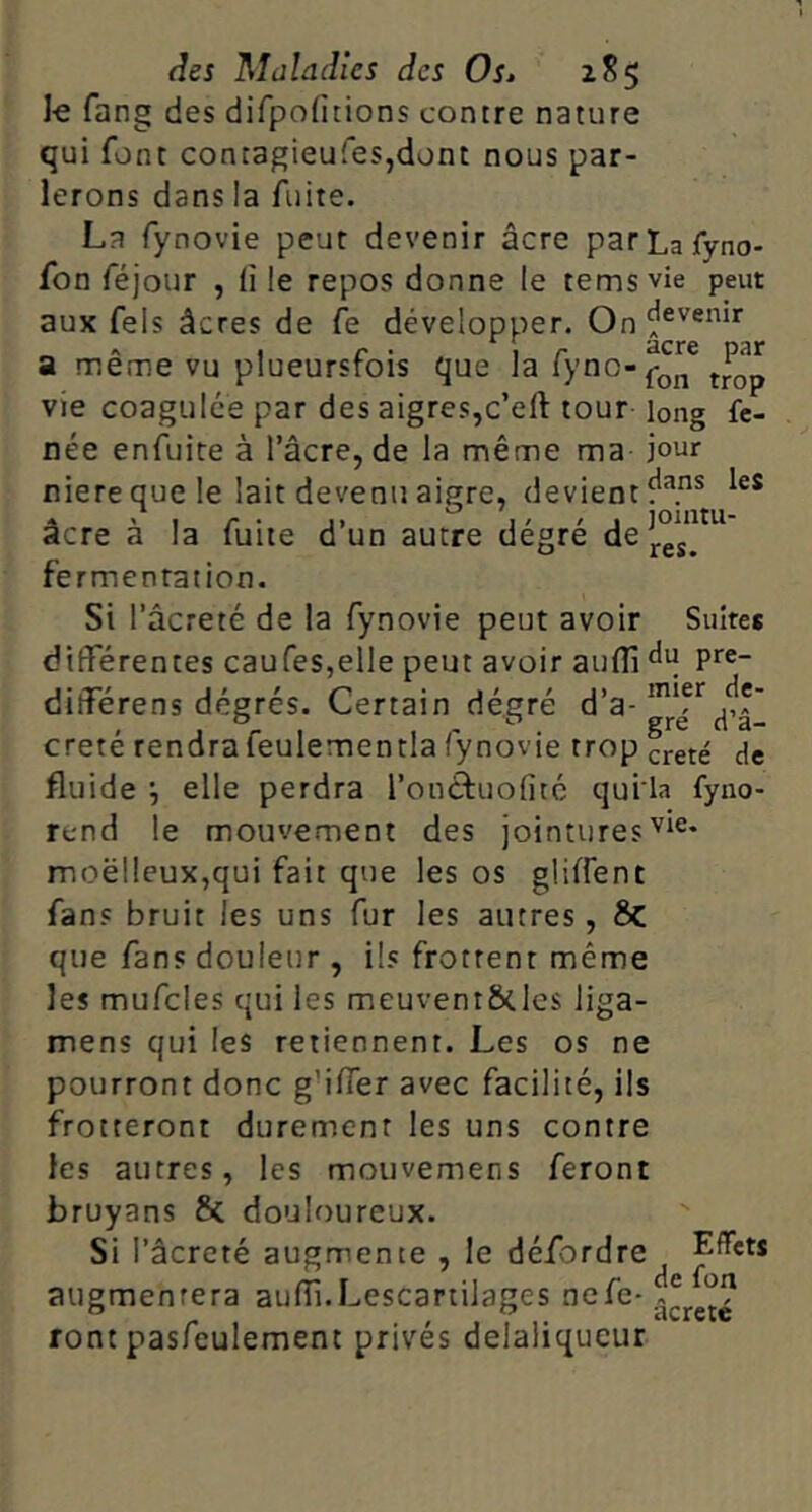 fang des dirpoHcions contre nature qui font contagieufes,dont nous par- lerons dans la fuite. La fynovie peur devenir âcre parLafyno- fon féjour , ü le repos donne le tems vie peut aux fels âcres de Ce développer. On a meme vu plueursrois que la lyno-^-Qj^ vie coagulée par des aigres,c’eft tour long fc- née enfuire à l’âcre, de la même ma jour niere que le lait devenu aigre, devient acre a la lutte d un autre degre de fermentation. Si l’âcreté de la fynovie peut avoir Suites differentes caufeSjelle peut avoir aulîi différens degrés. Certain dé.gré d’a- crêté rendra feulementla fynovie trop creté de fluide elle perdra l’onétuolitc quila fyno- rend le mouvement des jointures moelleux,qui fait que les os gliffent fans bruit les uns fur les autres, 6c que fans douleur , ils frottent même les mufcles qui les meuvent&les liga- mens qui les retiennent. Les os ne pourront donc g’iffer avec facilité, ils frotteront durement les uns contre les autres, les moiivemens feront bruyans & douloureux. Si l’âcreté augmente , le défordre Effets augmentera auflî.Lescartilages font pasfeulement privés delaliqueur