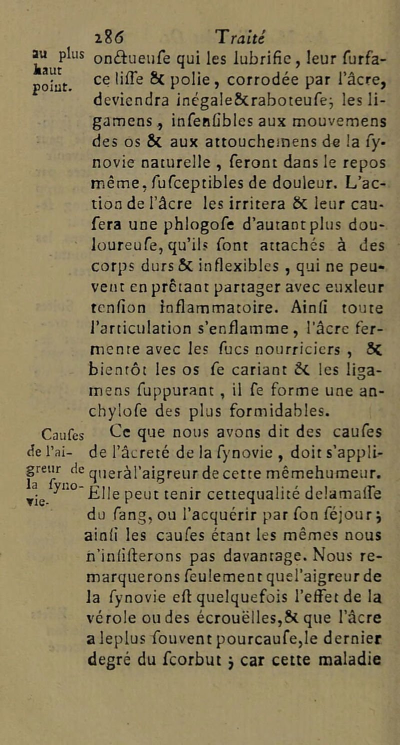 on^tueufe qui les lubrifie, leur furfa- polut. ^ polie, corrodée par l’acre, deviendra inégale&raboteufej les li- gamens, infenfibles aux mouvemens des os & aux attoucheinens de !a fy- novie naturelle , feront dans le repos même, fufceptibles de douleur. L’ac- tion de l’âcre les irritera & leur cau- fera une phlogofe d’autantplus dou- loureufe, qu’ils font attaches à des corps dursSc inflexibles , qui ne peu- vent en prêtant partager avec euxleur tenfion inflammatoire. Ainfi toute l’articulation s’enflamme, l'âcre fer- mente avec les fucs nourriciers , bientôt les os fe cariant ÔC les li^a- mens fuppurant , il fe forme une an- chylofe des plus formidables. Caiifes que nous avons dit des caufes de l’ai- de l’âcreté de la fynovie , doit s’appli- grenr de queràl’aigreur de cette mêmehumeur. ▼le. -Elle peut tenir cettequalité delamalfe du fang, ou l’acquérir par fon féjour j ainfi les caufes étant les mêmes nous n’infilferons pas davantage. Nous re- marquerons feulement quel’aigreur de la fynovie eft quelquefois l’effet de la vérole ondes écrouëlles,S>cque l’âcre aleplus fouvent pourcaufe,le dernier degré du feorbut j car cette maladie