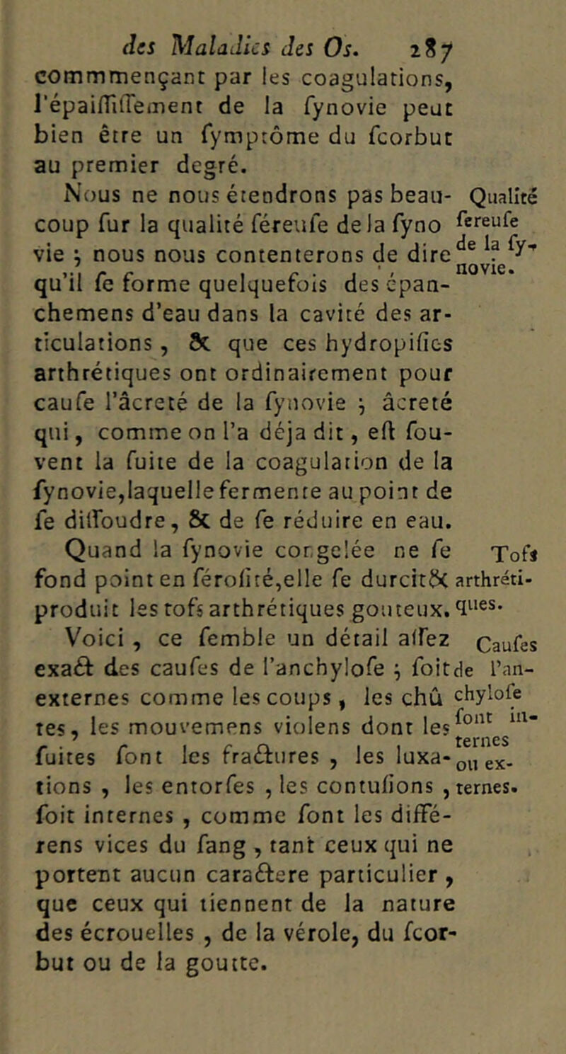 commmençant par les coagulations, répaiflilTement de la fynovie peut bien être un Tymptôme du feorbue au premier degré. Nous ne nous étendrons pas beau- Qualité coup fur la qualité féreufe delà fyno fereufe vie i nous nous contenterons de qu’il Ce forme quelquefois des épan- chemens d’eau dans la cavité des ar- ticulations , 8c que ces hydropifies arthrétiques ont ordinairement pour caufe l’âcreté de la fynovie j âcreté qui, comme on l’a déjà dit, eft fou- vent la fuite de la coagulation de la fynovie,laquellefermente au point de fe dilfoudre, & de Ce réduire en eau. Quand la fynovie congelée ne Ce Tofs fond point en féroiiîé,elle fe durcit^C arthréti- produit les rofs arthrétiques goiiteux. Voici , ce femble un détail affez Caufes exaéf des caufes de l’anchylofe ^ foitde l’an- externes comme les coups, les chû chylofe tes, les mouvemens violens dont les^®”*^ ' ternes fuites font les fraûures , les luxa-pi, gx- lions , les entorfes , les contufions , ternes. foit internes , comme font les diffé- rens vices du fang , tant ceux qui ne portent aucun caraéfere particulier , que ceux qui tiennent de la nature des écrouelles , de la vérole, du feor- but ou de la goutte.