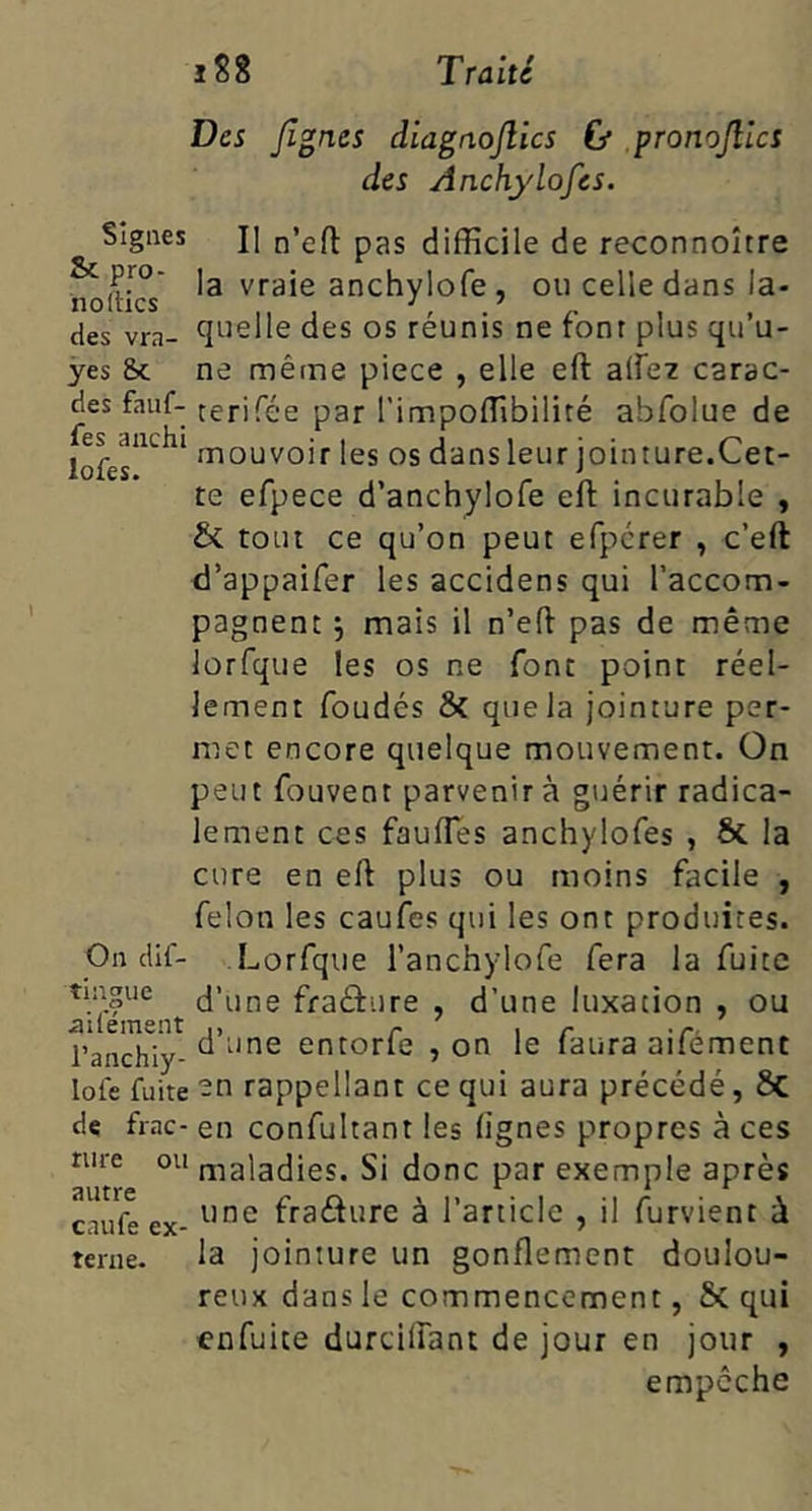 ;S8 Traité Des Jlgnes diagnojlics ù pronojîlcs des Anchylofes. II n’eft pas difficile de reconnoître ^ la vraie anchylofe , ou celle dans la- des vra- ^luelle des os reunis ne ronr plus qu u- yes Sc ne même piece , elle eft alfez carac- des fauf- cerifée par l’impoffibilité abfolue de mouvoir les os dans leur jointure.Cet- te efpece d’anchylofe efl: incurable , & tout ce qu’on peut efpcrer , c’eft d’appaifer les accidens qui l’accom- pagnent j mais il n’efl pas de même lorfque les os ne font point réel- lement foudés & que la jointure per- met encore quelque mouvement. On peut fouvent parvenir à guérir radica- lement ces fauffies anchylofes , ôc la cure en ell plus ou moins facile , félon les caufes qui les ont produites. On dif- Lorfque l’anchylofe fera la fuite tmgue d’une fraâure , d’une luxation , ou ailement ,, r i r t- l’anchiy- ^ entorle , on le laura ailement lofe fuite -O rappellant ce qui aura précédé, 5c de frac- en confultant les lignes propres à ces nue ou maladies. Si donc par exemple après oilfY'A * * * caufeex- fradure à l’article , il furvient à terne. la jointure un gonflement doulou- reux dans le commencement, 5c qui cnfuite durcilfant de jour en jour , empêche