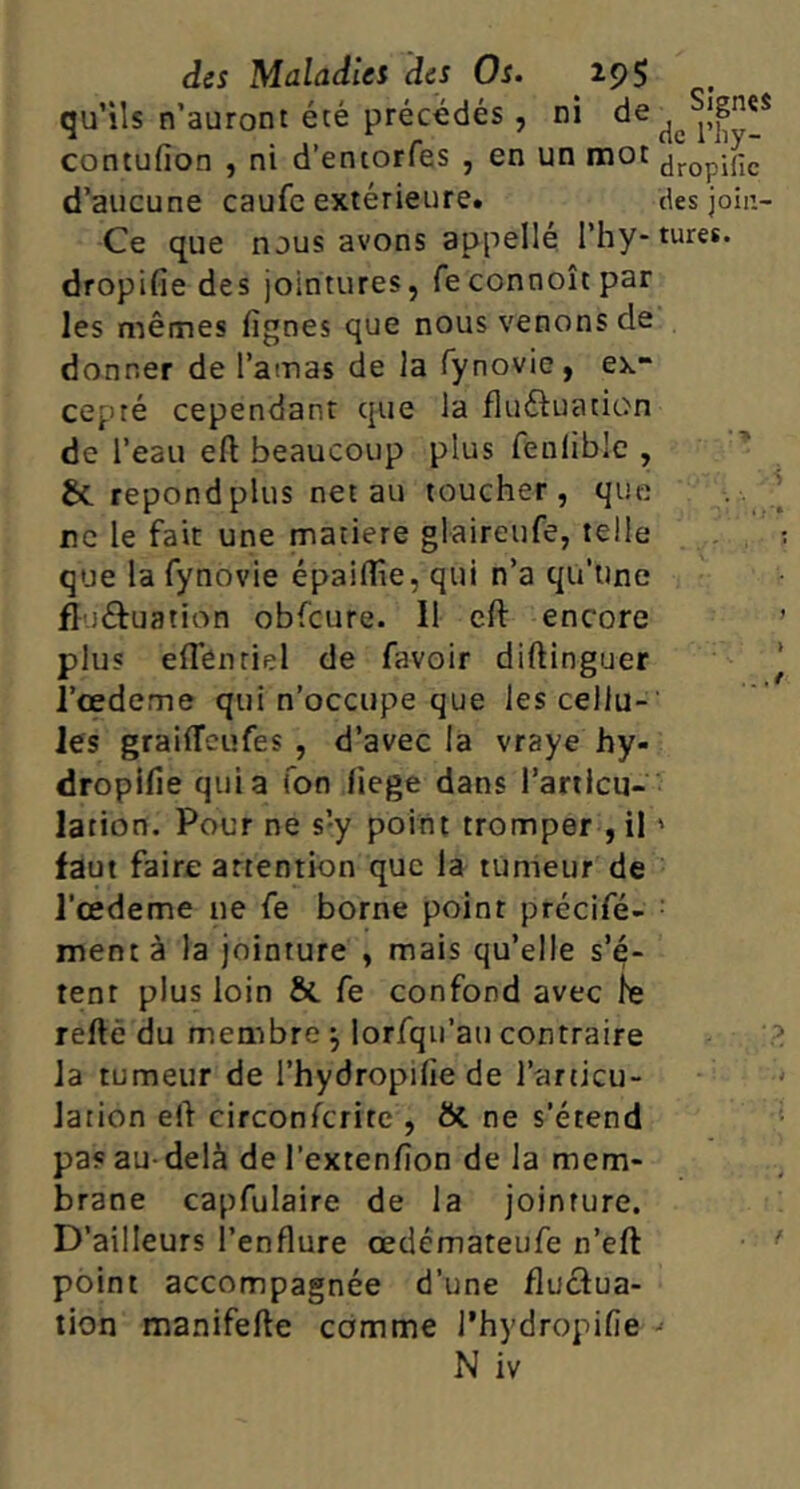 qu’ils n’auront été précédés, ni contufion , ni d’entorfes , en un mot ^jj-opific d’aucune caufc extérieure. des join- Ce que nous avons appelle l’hy-tures. dropifîe des jointures, feconnoîtpar les mêmes lignes que nous venons de donner de l’amas de la fynovie, ex- cepté cependant que la fluéiuation de l’eau eft beaucoup plus fenlible , &. répond plus net au toucher, que .. ne le fait une matière glaireufe, telle que la fynovie épailîie, qui n’a qu’une fluéfuation obfcure. Il eft encore plus elTénriel de favoir diftinguer l’œdeme qui n’occupe que les cellu- les grailTcufes , d’avec la vraye hy- dropifie quia Ton liege dans l’articu- lation. Pour ne s’y point tromper , il ' faut faire attention que la tumeur de l'œdeme ne fe borne point précifé- • ment à la jointure , mais qu’elle s’é- tent plus loin & fe confond avec le reftè du membre ^ lorfqii’au contraire la tumeur de l’hydropifie de l’articu- lation eft circonferite , ôl ne s’étend pas au-delà de l’extenfion de la mem- brane capfulaire de la jointure. D’ailleurs l’enflure œdémateufe n’eft point accompagnée d’une fluctua- tion manifefte comme l’hydropifie •<