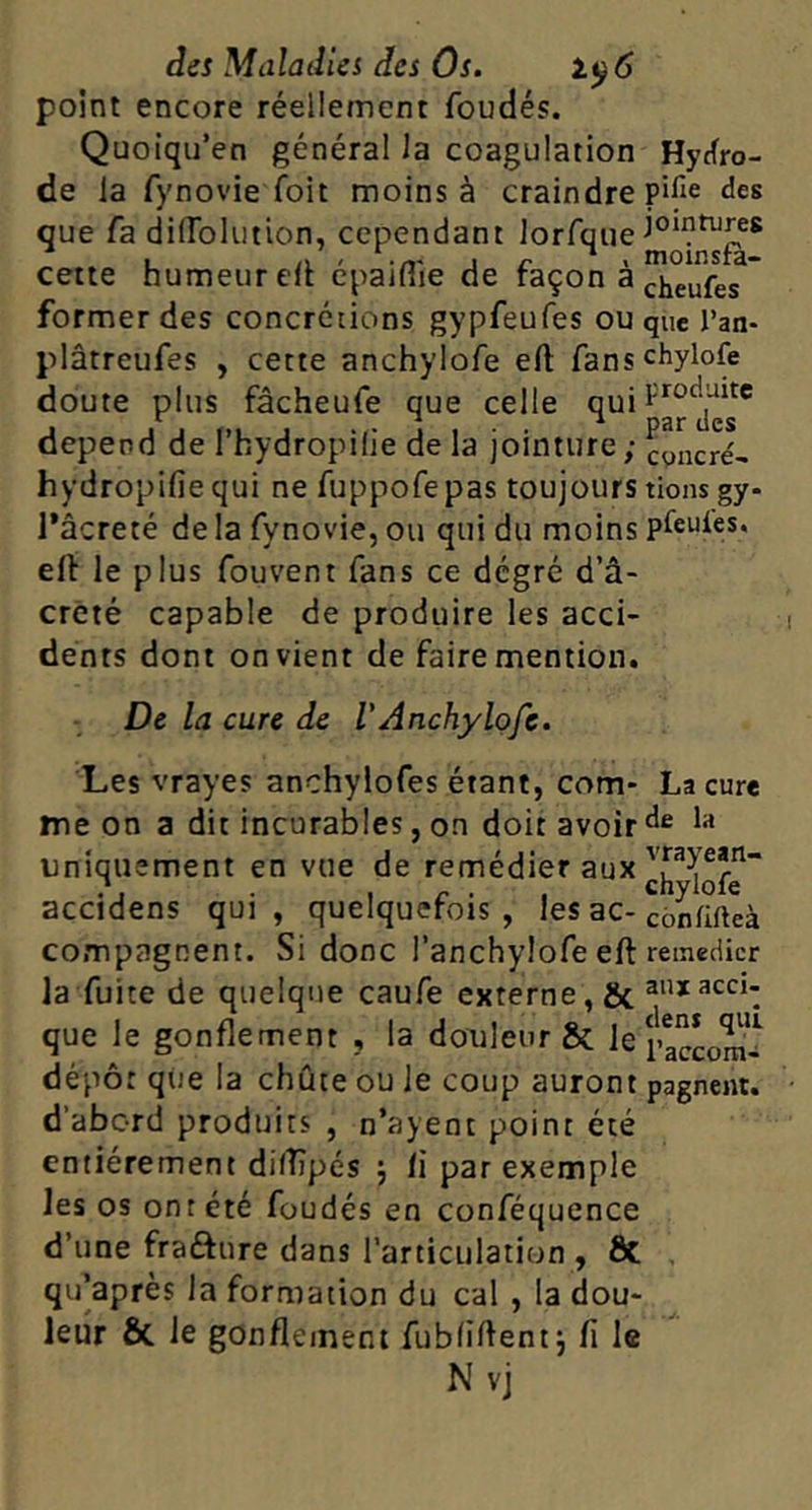 point encore réellement fondés. Quoiqu’en général la coagulation Hyrfro- de la fynovie foit moins à craindre pifie des que fa dilToluiion, cependant Jorfque cette humeur elt epaiflie de raçon a former des concrétions gypfeufes ou que l’an- plâtreufes , cette anchylofe ell fanschylofe doute plus fâcheufe que celle dépend de l’hydropilie de la jointure; cpncré- hydropifiequi ne fuppofepas toujours tiens gy- I*âcreté de la fynovie, ou qui du moins pleuies. elt le plus fouvent fans ce degré d’â- crêté capable de produire les acci- dents dont on vient de faire mention. De la cure de l'Anchylofe. Les vrayes anchylofes étant, com- me on a dit incurables, on doit avoir uniquement en vue de remédier aux accidens qui, quelquefois, les ac- compagnent. Si donc l’anchylofe elt la fuite de quelque caufe externe, & que le gonflement , la douleur ôc le dépôt que la chute ou le coup auront d’abord produits , n’ayent point été entièrement diflîpés 5 li par exemple les os ont été foudés en conféquence d’une fraéture dans l’articulation , ôt qu’après la formation du cal , la dou- leur & le gonflement fubliftent j li le N vj La cure de la vrayean- chylofe conlifteà remédier aux acci- dens qui l’accom- pagnent.