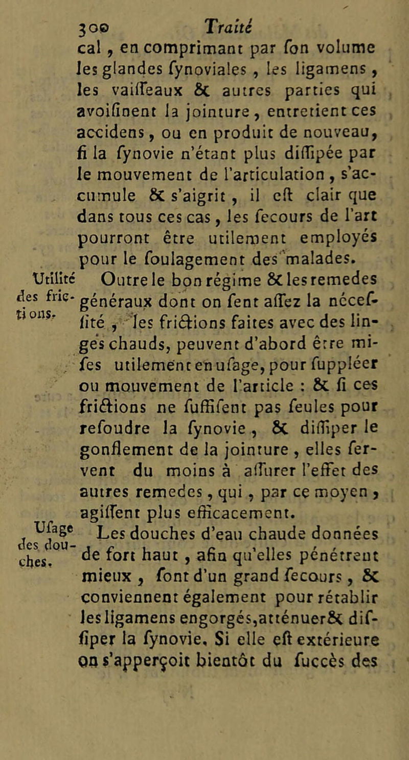 cal, en comprimant par Ton volume les glandes fynoviales , les ligamens, les vailfeaux ôc autres parties qui avoifinent la jointure, entretient ces accidens, ou en produit de nouveau, fi la fynovie n’étant plus diflîpée par le mouvement de l’articulation , s'ac- cumule & s’aigrit , il cil clair que dans tous ces cas, les fecours de l’art pourront être utilement employés pour le foulagement des''malades. Utilité Outre le bon régime 8c les remedes des frie- généraux dont on fent affez la nccef- tjonsr ,’Ies friétions faites avec des lin- ges chauds, peuvent d’abord être mi- fes utilement en ufage, pour fuppléer ou mouvement de l’article : & fi ces friftions ne fuffifent pas feules pour refoudre la fynovie , ÔC difiîper le gonflement de la jointure , elles fer- vent du moins à alfurer l’effet des autres remedes, qui, par ce moyen j agilfent plus efficacement. Ufage Lgj (jouches d’ eau chaude données de fort haut , afin qu’elles pénétrent mieux , font d’un grand fecours, &C conviennent également pour rétablir les ligamens engorgés,atténuerôc dif- fiper la fynovie. Si elle eft extérieure 00 s’apperçoit bientôt du fuccès des