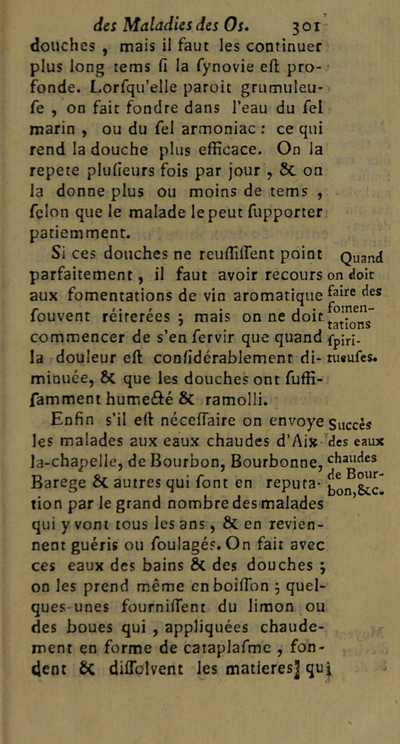 douches , mais il faut les continuer plus long tems fi la fynovie eft pro- fonde. Lorfqu’elle paroît grumuleu- fe , on fait fondre dans l’eau du fel marin , ou du fel armoniac : ce qui rend la douche plus efficace. On la répété plufieurs fois par jour , & on la donne plus ou moins de tems , félon que le malade le peut fupporter patiemment. Si ces douches ne reuffilfent point Quand parfaitement, il faut avoir recours on doit aux fomentations de vin aromatique louvent reirerees J mais on ne doit commencer de s’en fervir que quand fpjri- la douleur eft confidérablement di- tu«ufes. minuée, & que les douches ont fuffi- famment humefté & ramolli. Enfin s’il eft néceflaire on envoyé Succès les malades aux eaux chaudes d’Aix des eaux la-chapelle, de Bourbon, Bourbonne, chaudes arege oC autres qui font en reputa- tion par le grand nombre des malades qui y vont tous les ans, & en revien- nent guéris ou foulagés. On fait avec ces eaux des bains & des douches ; on les prend même cnboifibn j quel- ques-unes fournifient du limon ou des boues qui , appliquées chaude- ment en forme de caiaplafme , fon- dent & diflülvent les matières] qu^,