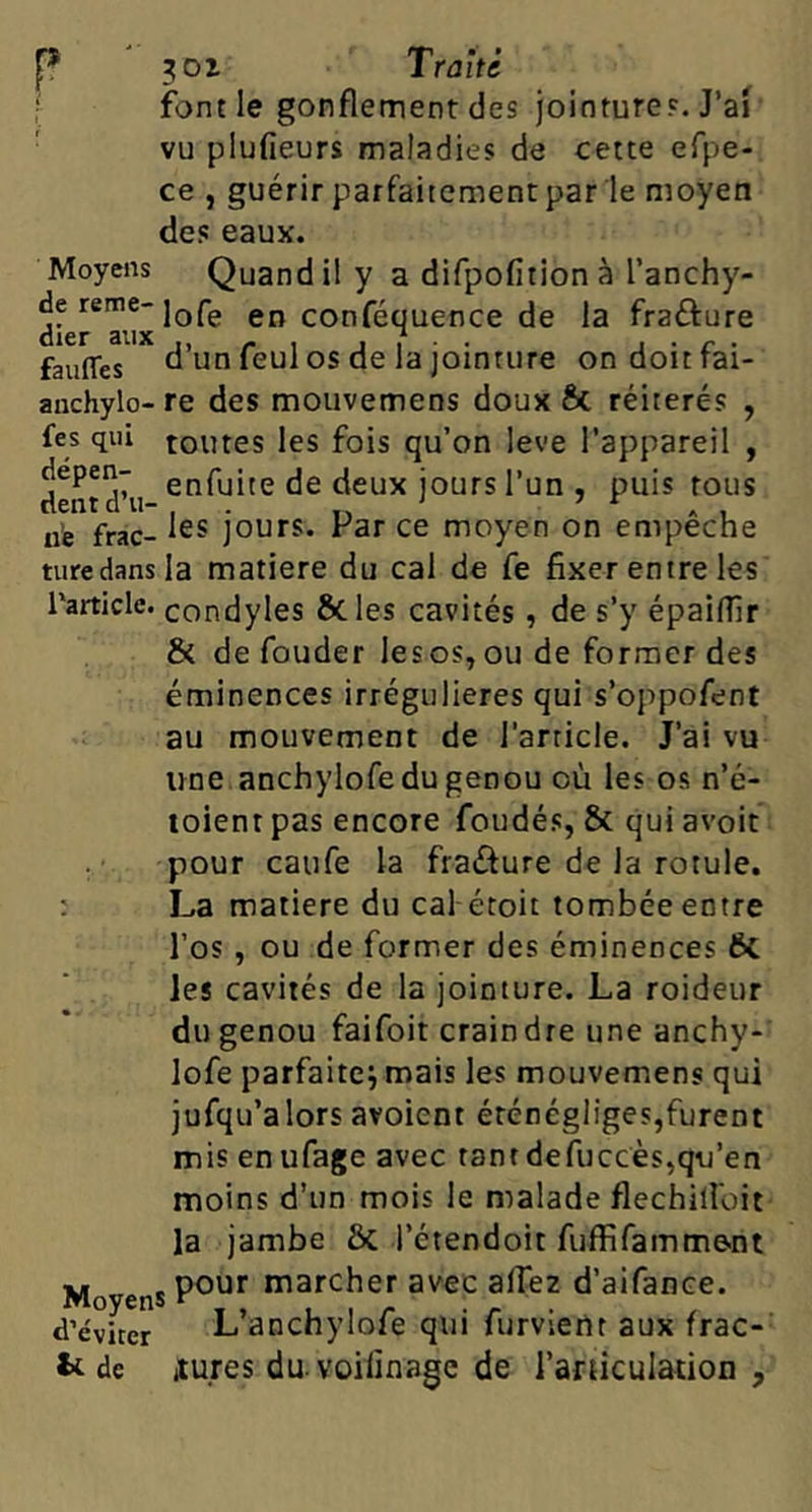 P 301 Trûité ; font le gonflement des jointures. J’ai ■ vu plufieurs maladies de cette efpe- ce , guérir parfaitement par le moyen des eaux. Moyens Quandily a difpofition à Tanchy- ^f^P™®lore en conféquence de la frafture faufles d’un feul os de la jointure ondoitfai- anchylo- re des moiivemens doux 6c réitérés , fes qui toutes les fois qu’on leve l’appareil , dentd'u l’un , puis tous ii’e frac- jours. Par ce moyen on empêche turedansla matière du cal de fe fixer entre les l'article, condyles ÔCles cavités, de s’y épaifilr & de fonder lesos, ou de former des éminences irrégulières qui s’oppofent au mouvement de l’article. J’ai vu une anchylofedu genou où les os n’é- loient pas encore fondés, & qui avoir pour caufe la fraûure de la rotule. : La matière du cal étoit tombée entre l’os , ou de former des éminences 6c les cavités de la jointure. La roideur du genou faifoit craindre une anchy- lofe parfaitej mais les mouvemens qui jufqu’alorsavoient éténégliges,furent mis en ufage avec tantdefuccès,qu’en moins d’un mois le malade flechillbit la jambe & l’étendoit fuffifamm&nt ■U „ , pour marcher avec afièz d’aifance. d’éviter Lanchylofe qui furvteilr aux frac- tc de itures du voilinage de l’aruculation ,