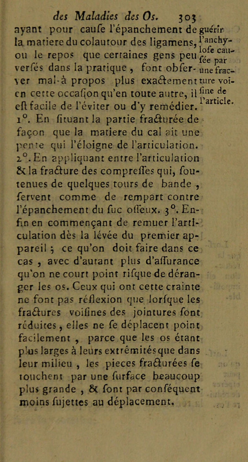 nyant pour caufe l’épanchement de guérir la matière du colautour des ligamens,|’^‘’‘^hy- ou le repos que certaines gens peu verfés dans la pratique , font obfcr- une frac- ver mal-à propos plus exaéfementture voi- cn cette occaQon qu’en toute autre, il efl facile de l’éviter ou d’y remédier. 1°. En fituant la partie fraâurée de façon que la matière du cal ait une j^cnre qui l’éloigne de l’articulation. z°.En appliquant entre l’articulation & la frafture des comprefles qui, fou- tenues de quelques tours de bande , fervent comme de rempart contre l’épanchement du fuc ofieux. 3°. En- fin en commençant de remuer l’arti- culation dès la levée du premier ap- pareil ^ ce qu’on doit faire dans ce cas 5 avec d’autant plus d’aflurance qu’on ne court point rifqiie de déran- ger les os. Ceux qui ont cette crainte ne font pas réflexion qtte lorfque les fraéfures voifines des jointures font réduites, elles ne fe déplacent point facilement , parce que les os étant plus larges à leurs extrêmitésque dans leur milieu , les pièces frafturées fe touchent par une furface beaucoup plus grande , Sc font par conféquent moins fujettes au déplacement.