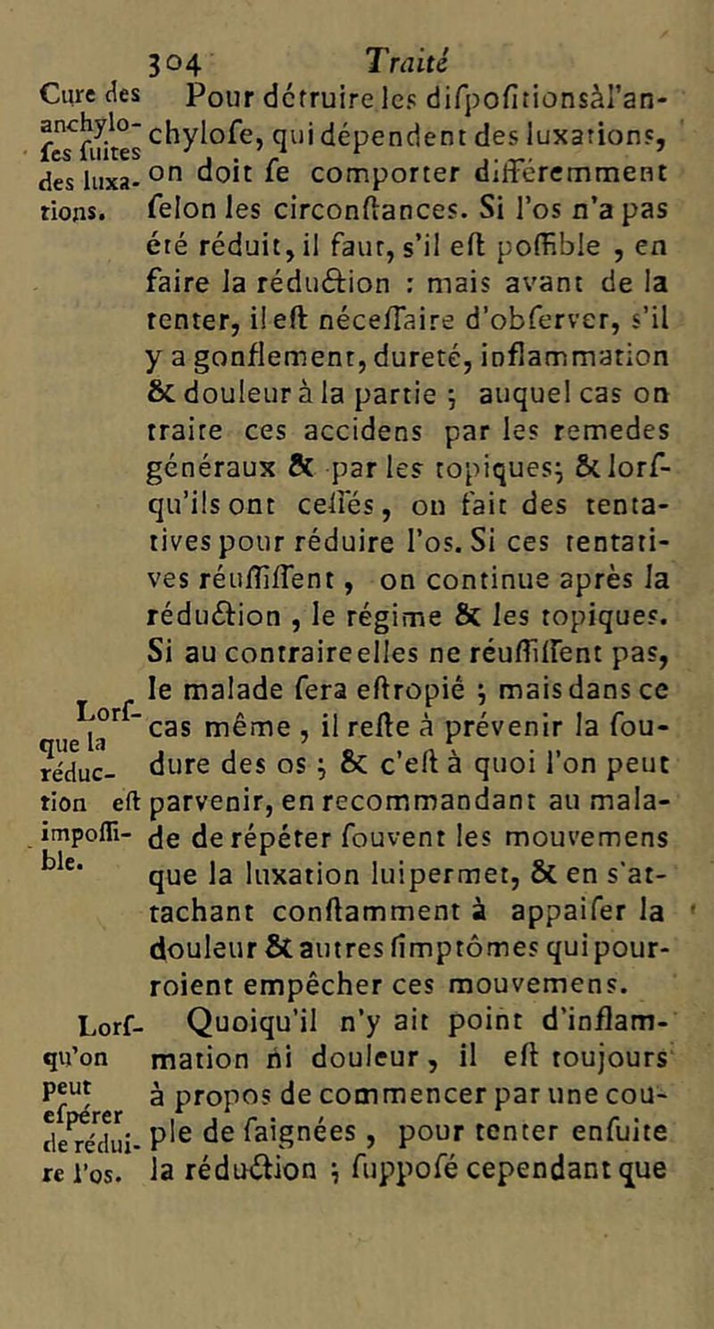 Cure des anchylo- fcs fuites des luxa- tions* Lorf- que la réduc- tion eft impofli- ble. Lorf- qu’on peut efpérer de rédui- re l’os. 304 Traité Pour détruire les difpofitionsàl’an- chylofe, qui dépendent des luxations, on doit fe comporter différemment félon les circonftances. Si l’os n’a pas été réduit, il faut, s’il ell poffible , en faire la réduéfion : mais avant de la tenter, iieft néceffaire d’obferver, s’il y a gonflement, dureté, inflammation & douleur à la partie j auquel cas on traite ces accidens par les remedes généraux & parles topiques^ ôclorf- qu’üsont ceffés, ou fait des tenta- tives pour réduire l’os. Si ces tentati- ves réuffffent, on continue après la réduéfion , le régime & les topiques. Si au contraire elles ne réuffffent pas, le malade fera eftropié j mais dans ce cas même , il relie à prévenir la fou- dure des os ; & c’ell à quoi l’on peut parvenir, en recommandant au mala- de de répéter fouvent les mouvemens que la luxation luipermet, & en s'at- tachant conftamment à appaifer la douleur & autres lîmptômes quipour- roient empêcher ces mouvemens. Quoiqu’il n’y ait point d’inflam- mation ni douleur, il eft toujours à propos de commencer par une cou- ple de faignées , pour tenter enfuite la réduélion \ fuppofé cependant que