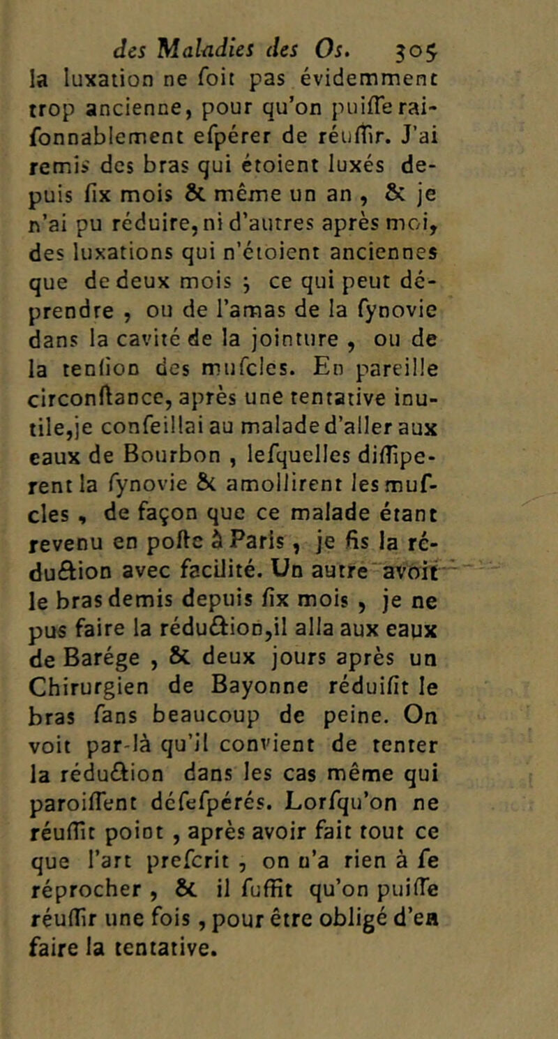 la luxation ne foit pas évidemment trop ancienne, pour qu’on puiflerai- fonnablement efpérer de réufîir. J’ai remis des bras qui étoient luxés de- puis fix mois & même un an , & je n’ai pu réduire, ni d’autres après moi, des luxations qui n’éioient anciennes que de deux mois j ce qui peut dc- prendre , ou de l’amas de la fynovie dans la cavité de la jointure , ou de la tenlioD des mufclcs. En pareille circonftance, après une tentative inu- tile,je confeillaiau malade d’aller aux eaux de Bourbon , lefquelles diflîpe- rentla fynovie 8c amollirent lesmuf- cles , de façon que ce malade étant revenu en poftc à Paris, je fis la ré- duftion avec facilité. Un autre“avôit le bras demis depuis fix mois , je ne pus faire la rédu£iion,il alla aux eaux de Barége , & deux jours après un Chirurgien de Bayonne réduifit le bras fans beaucoup de peine. On voit par-là qu’il convient de tenter la réduéiion dans les cas même qui paroiflent défefpérés. Lorfqu’on ne réufiît point , après avoir fait tout ce que l’art prefcrit , on n’a rien à Ce réprocher , 8c il fuffit qu’on puifie réulTir une fois, pour être obligé d’ea faire la tentative.