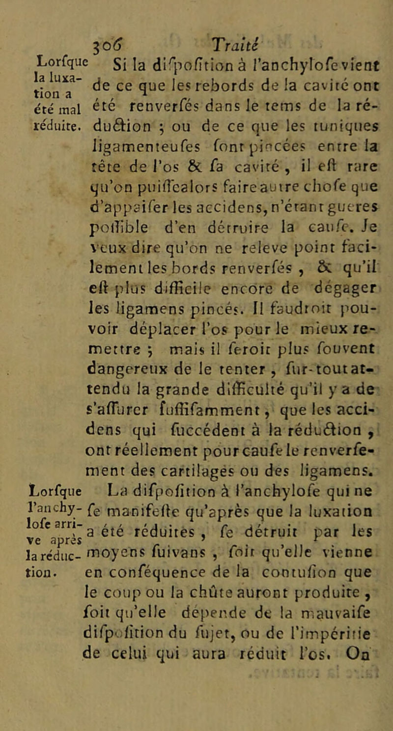 Lorfque jg di^pofitionà l’anchylofevient tionT~ rebords de la cavité ont dté mal ^^6 renverfés dans le tems de la ré- réduite. duftion ; ou de ce que les tuniques ligamenteufes font pincées entre la tête de l’os & fa cavité , il eft rare qu’on puiHcalorS faire autre chofe que d’appaifer les accidens, n’éranr gueres podible d’en détruire la caufc. Je veux dire qu’on ne releve point faci- lement les bords renverfés , Ôc qu’il eft plus difficile encore de dégager les ligantens pincés. Il faudroit pou- voir déplacer l’os pour le mieux re- mettre j mais il feroit plus fouvent dangereux de le tenter , fur-toutat- tendu la grande difficulté qu’il y a de s’affiircr fuffifamment, que les acci- dens qui fuccédent à la réduétion , ont réellement pourcaufele renverfe- ment des cartilages ou des ligamens. Lorfque La difpofition à l’anchylofe qui ne l’anchy- fg manifelle qu’après que la luxation lofearri-g été réduites , fe détruit par les laréduc- moyens fuivans , foit qu elle vienne tion. en conféquence de la contulîon que le coup ou la chûte auront produire, foit qu’elle dépende de la mauvaife difpolition du fujet, ou de l’impéritie de celui qui aura réduit l’os. On