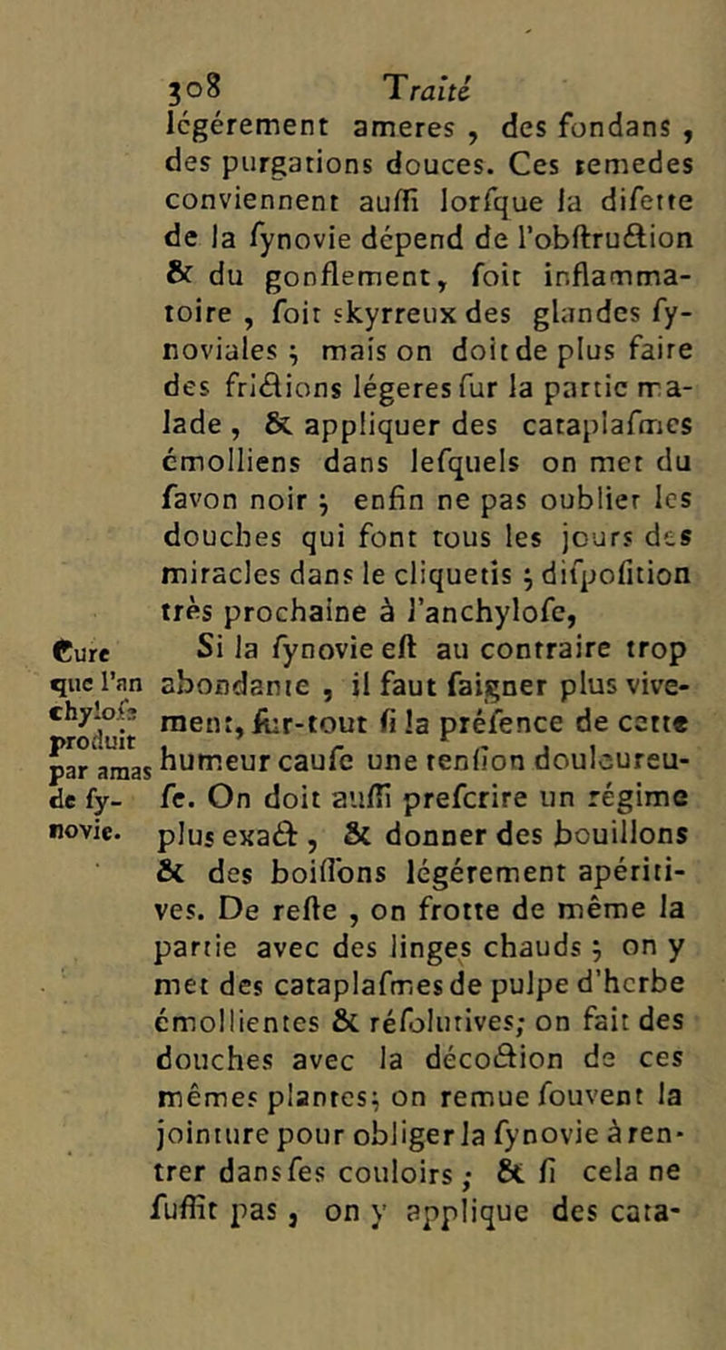 légèrement ameres , des fondans , des purgations douces. Ces remedes conviennent audî lorfque la difette de la fynovie dépend de l’obftruftion & du gonflement, foit inflamma- toire , foit skyrreux des glandes fy- noviales ^ maison doit de plus faire des friâions légères fur la partie ma- lade , &, appliquer des catapiafmcs cmolliens dans lefquels on met du favon noir ^ enfin ne pas oublier les douches qui font tous les jours des miracles dans le cliquetis ; difpofition très prochaine à l’anchylofe, Cure Si la fynovie eft au contraire trop que l’an abondante, il faut faigner plusvive- 'roluit -3 préfence de cett« humeur eaufc une tendon doulcureu- de fy- fe. On doit aiifli preferire un régime novic. plus exaéf , & donner des bouillons & des boiflbns légèrement apériti- ves. De refte , on frotte de même la partie avec des linges chauds , on y met des cataplafmes de pulpe d’herbe émollientes & réfolutives; on fait des douches avec la décoâion de ces mêmes plantes^ on remue fouvent la jointure pour obliger la fynovie àren- trer dansfes couloirs; 8t fi cela ne fuflit pas, on y applique des cata-