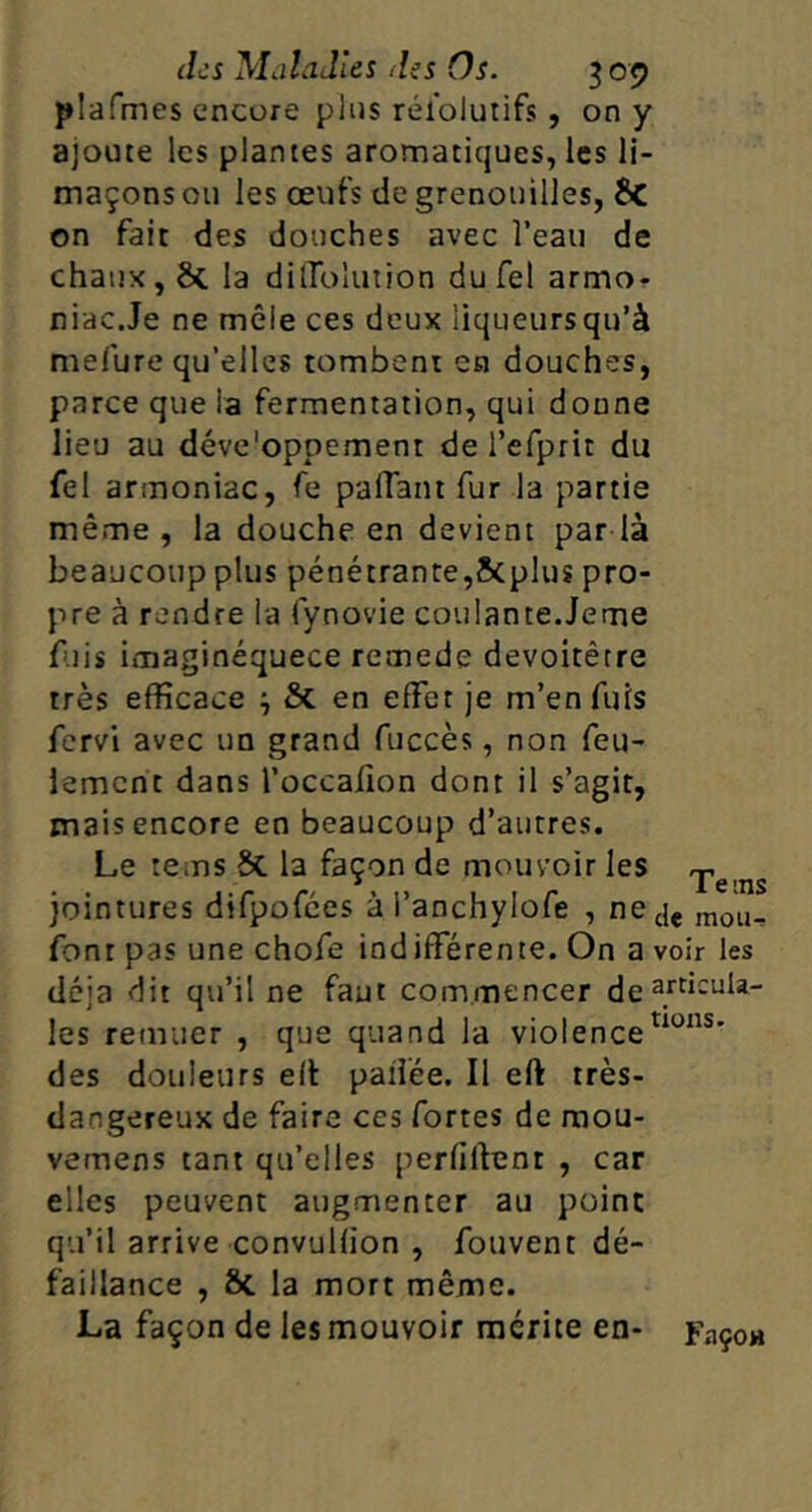 plafmes encore plus rélolurifs , on y ajoute les plantes aromatiques, les li- maçons ou les œufs de grenouilles, ÎC on fait des douches avec l’eau de chaux, ôc la diiroluiion dufel armo- niac.Je ne mêle ces deux liqueursqu’à mefure qu’elles tombent en douches, parce que la fermentation, qui donne lieu au déve'oppement de refprit du fel armoniac, fe palTant fur la partie même, la douche en devient par la beaucoup plus pénétrante,Scplus pro- pre à rendre la fynovie coulante.Jeme f.iis imaginéquece remede devoitêtre très efficace ^ & en effet je m’enfuis fervi avec un grand fuccès, non feu- lement dans l’occafion dont il s’agit, mais encore en beaucoup d’autres. Le tems 5c la façon de mouvoir les -, jointures difpofces à l’anchylofe , ne jç moi,, font pas une chofe indifférente. On a voir les déjà dit qu’il ne faut commencer de les remuer , que quand la violence des douleurs ell: paifée. Il eft très- dangereux de faire ces fortes de raou- vemens tant qu’elles perfiftent , car elles peuvent augmenter au point qu’il arrive convulfion , fouvent dé- faillance , Sc la mort même. La façon de les mouvoir mérite en- Façoa