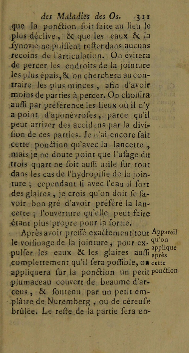 que la poniSljon loit faite au lieu le plus déclive , & que les eaux 8c la fynovie ne puiffont relier dans aucuns recoins de l’articulation. On évitera de percer les endroits de la jointure les plus épais, 8c on cherchera au con- traire les plus minces , afin d’avoir moins de parties à percer. On choilira aufli par préférence les lieux où il n’y a point d’aponévrofes, parce qu’il peut arriver des accidens par la divi- lion de ces parties. Je n’ai encore fait cette ponélion qu’avec la lancette , mais je ne doute point que l’ufage du trois quart ne foit aufli utile fur-tout dans les cas de l’hydropifie de la join- ture -, cependant li avec l’eau il fort des glaires , je crois qu’on doit fe fa- voir bon gré d’avoir préféré la lan- cette ^ l’ouverture qu’elle peut faire étant plus propre pour la foriie. Après avoir preflé exaélement|tout Appareil le voilinage de la jointure, pour pulfer les eaux 8c les glaires aufli gp^ès complettetDonr qu’il fera poflible, ou cette appliquera fur la ponélion un petitpoaülon plumaceau couvert de beaume d’ar- ceus , ôc foiitenu par un petit em- plâtre de Nuremberg , ou de céreufe brûlée. Le refie de la partie fera en-